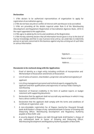 11
Declaration
1. I/We declare to be authorized representatives of organization to apply for
registration of accreditation agency,
2. I/We do not have any direct conflict of interest with warehouses to be accredited,
3. I/We are providing all the details required under Rule 8 of the Warehousing
(Development and Regulation) Registration of Accreditation Agencies Rules, 2010 in
the report appended to this application,
4. I/We agree to abide by the terms and conditions of the Registration,
5. I/We hereby solemnly declare that all information herein given is true to the best of
my/our knowledge and that in case it proves to be untrue, we undertake to indemnify
person or persons concerned in this business against any loss arising out of such false
or untrue information.
Signature …………………..…..
Name in full ………….…...……
Address…………………………
Documents to be enclosed along with the Application:
1. Proof of identity as a legal entity including certificate of incorporation and
Memorandum of Association and Articles of Association;
2. List of names of owners, shareholders, proprietor and authorized signatory of
applicant;
3. List of key management personnel and technical experts engaged by the
applicant and their qualifications and experience in various fields relating to
warehousing;
4. Statement of financial credibility in the form of audited reports or budget
statement with supporting documents;
5. Declaration that the applicant shall not accredit any warehouse in which it may
have a direct conflict of interest;
6. Declaration that the applicant shall comply with the terms and conditions of
certificate of registration; and
7. A non-refundable registration fee of Rupees twenty-five thousand through
bank draft/banker’s cheque of any nationalized bank in favour of Drawing and
Disbursing Officer, Warehousing Development and Regulatory Authority
payable at New Delhi; and
8. A security deposit of Rupees one lakh through bank draft/banker’s cheque of
any nationalized bank in favour of Drawing and Disbursing Officer,
Warehousing Development and Regulatory Authority payable at New Delhi.
 