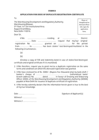 12
FORM D
APPLICATION FOR ISSUE OF DUPLICATE REGISTRATION CERTIFICATE
To
Photo of
The Warehousing Development and Regulatory Authority,
Warehousing Bhawan,
5th Floor, 4/1 Siri Institutional Area,
August KrantiMarg,
New Delhi-110016.
Dear Sir,
theapplicant/au
thorized officer
who signs the
application
form.
I/We …………………………………residing at ………………………… District
……………………………State ……………………………… request that my/our original
registration No. ………………… granted on …………………… for the period
from…………………to………………… has been stolen/ lost/destroyed/mutilated in the
following circumstances :
(a)
(b)
(Enclose a copy of FIR and indemnity bond in case of stolen/lost/destroyed
certificate and original certificate if it is mutilated)
2. I/We therefore, request you to grant me/us a duplicate registration on the same
terms and conditions on which the aforesaid registration was granted.
3. I/We have enclosed fee of Rs. 5000/- (Rupees five thousand only) by bank draft /
banker’s cheque of …………………………………………….………… (nationalized bank/
branch address) No. …………….dated…………… in favour of Drawing and Disbursing
Officer (DDO), of the Warehousing Development and Regulatory Authority (WDRA)
payable at New Delhi for issuance of duplicate certificate of registration.
4. I/We hereby solemnly declare that the information herein given is true to the best
of my/our knowledge.
Date ………………………….. Signature of Applicant(s)
Witness1. ………………………
Witness 2 ………………………
 