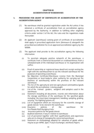 13
CHAPTER III
ACCREDITATION OF WAREHOUSES
1. PROCEDURE FOR GRANT OF CERTIFICATE OF ACCREDITATION BY THE
ACCREDITATION AGENCY
(1) No warehouse shall be granted registration under the Act unless it has
obtained a certificate of accreditation from an accreditation agency
approved by the Authority, in addition to fulfilling other eligibility
criteria under section 3 of the Act, the rules and the regulations made
thereunder.
(2) An applicant (warehouse) seeking grant of certificate of accreditation
shall apply in prescribed application form (Annexure-I) alongwith the
prescribed accreditation fee to an approved accreditation agency by the
WDRA.
(3) The applicant shall provide to the accreditation agency the following
information:
(i) To ascertain adequate positive networth of the warehouse, a
certificate from a Chartered Accountant or creditworthiness from a
scheduled bank of the individual warehouse or its organisation will
suffice;
(ii) Proof of ownership or registered lease deed/rent receipt vesting the
right with the warehouseman to use the relevant warehouse for the
purposes of operating a warehouse;
(iii) No Objection Certificate/Warehouse License from the Municipal
Corporation or local body/or other authority for carrying out the
business of warehousing within the premises of the relevant
warehouse;
(iv) The list of the agricultural and non-agricultural commodities/goods
for which the accreditation is being sought;
(v) List of the trained graders, weighers and samplers used in the
warehouse;
(vi) Statement including all documents, records and information about
the storage worthiness of the warehouse for the specified goods
including the insect/pest management, handling, sampling, grading,
security, fire fighting systems etc;
(vii) List of equipment which are necessary for the scientific storage of
goods stored / to be stored in the warehouse;
(viii) Insurance policies of the warehouse for
fire/floods/theft/burglary/riots;
(ix) Insurance policies for the goods stored;
(x) Audited statement, if any in relation to warehouse;
(xi) List of personnel together with their qualifications and experience
who are in-charge of managing the concerned warehouse;
(xii) Statement on methodology adopted for valuation of goods which
may be as per APMC, Spot / Future Exchanges and News Papers;
 