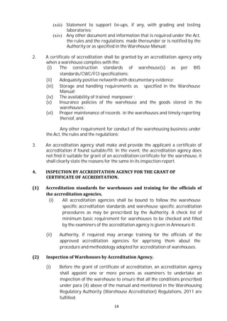 14
(xiii) Statement to support tie-ups, if any, with grading and testing
laboratories;
(xiv) Any other document and information that is required under the Act,
the rules and the regulations made thereunder or is notified by the
Authority or as specified in the Warehouse Manual;
2. A certificate of accreditation shall be granted by an accreditation agency only
when a warehouse complies with the:
(i) The construction standards of warehouse(s) as per BIS
standards/CWC/FCI specifications;
(ii) Adequately positive networth with documentary evidence;
(iii) Storage and handling requirements as specified in the Warehouse
Manual;
(iv) The availability of trained manpower ;
(v) Insurance policies of the warehouse and the goods stored in the
warehouses ;
(vi) Proper maintenance of records in the warehouses and timely reporting
thereof, and
Any other requirement for conduct of the warehousing business under
the Act, the rules and the regulations;
3. An accreditation agency shall make and provide the applicant a certificate of
accreditation if found suitable/fit. In the event, the accreditation agency does
not find it suitable for grant of an accreditation certificate for the warehouse, it
shall clearly state the reasons for the same in its inspection report.
4. INSPECTION BY ACCREDITATION AGENCY FOR THE GRANT OF
CERTIFICATE OF ACCREDITATION.
(1) Accreditation standards for warehouses and training for the officials of
the accreditation agencies.
(i) All accreditation agencies shall be bound to follow the warehouse
specific accreditation standards and warehouse specific accreditation
procedures as may be prescribed by the Authority. A check list of
minimum basic requirement for warehouses to be checked and filled
by the examiners of the accreditation agency is given in Annexure-II.
(ii) Authority, if required may arrange training for the officials of the
approved accreditation agencies for apprising them about the
procedure and methodology adopted for accreditation of warehouses.
(2) Inspection of Warehouses by Accreditation Agency.
(i) Before the grant of certificate of accreditation, an accreditation agency
shall appoint one or more persons as examiners to undertake an
inspection of the warehouse to ensure that all the conditions prescribed
under para (4) above of the manual and mentioned in the Warehousing
Regulatory Authority (Warehouse Accreditation) Regulations, 2011 are
fulfilled;
 