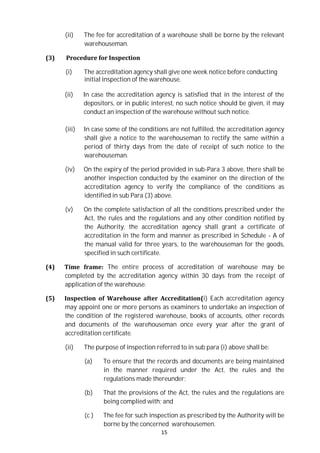 15
(ii) The fee for accreditation of a warehouse shall be borne by the relevant
warehouseman.
(3) Procedure for Inspection
(i) The accreditation agency shall give one week notice before conducting
initial inspection of the warehouse.
(ii) In case the accreditation agency is satisfied that in the interest of the
depositors, or in public interest, no such notice should be given, it may
conduct an inspection of the warehouse without such notice.
(iii) In case some of the conditions are not fulfilled, the accreditation agency
shall give a notice to the warehouseman to rectify the same within a
period of thirty days from the date of receipt of such notice to the
warehouseman.
(iv) On the expiry of the period provided in sub-Para 3 above, there shall be
another inspection conducted by the examiner on the direction of the
accreditation agency to verify the compliance of the conditions as
identified in sub Para (3) above.
(v) On the complete satisfaction of all the conditions prescribed under the
Act, the rules and the regulations and any other condition notified by
the Authority, the accreditation agency shall grant a certificate of
accreditation in the form and manner as prescribed in Schedule - A of
the manual valid for three years, to the warehouseman for the goods,
specified in such certificate.
(4) Time frame: The entire process of accreditation of warehouse may be
completed by the accreditation agency within 30 days from the receipt of
application of the warehouse.
(5) Inspection of Warehouse after Accreditation(i) Each accreditation agency
may appoint one or more persons as examiners to undertake an inspection of
the condition of the registered warehouse, books of accounts, other records
and documents of the warehouseman once every year after the grant of
accreditation certificate.
(ii) The purpose of inspection referred to in sub para (i) above shall be:
(a) To ensure that the records and documents are being maintained
in the manner required under the Act, the rules and the
regulations made thereunder;
(b) That the provisions of the Act, the rules and the regulations are
being complied with; and
(c ) The fee for such inspection as prescribed by the Authority will be
borne by the concerned warehousemen.
 