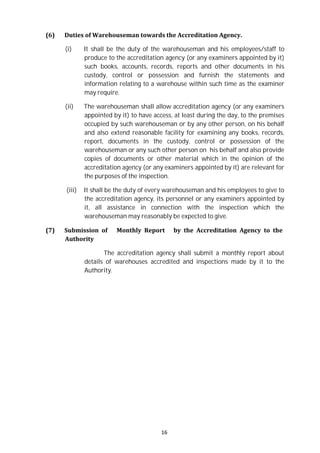 16
(6) Duties of Warehouseman towards the Accreditation Agency.
(i) It shall be the duty of the warehouseman and his employees/staff to
produce to the accreditation agency (or any examiners appointed by it)
such books, accounts, records, reports and other documents in his
custody, control or possession and furnish the statements and
information relating to a warehouse within such time as the examiner
may require.
(ii) The warehouseman shall allow accreditation agency (or any examiners
appointed by it) to have access, at least during the day, to the premises
occupied by such warehouseman or by any other person, on his behalf
and also extend reasonable facility for examining any books, records,
report, documents in the custody, control or possession of the
warehouseman or any such other person on his behalf and also provide
copies of documents or other material which in the opinion of the
accreditation agency (or any examiners appointed by it) are relevant for
the purposes of the inspection.
(iii) It shall be the duty of every warehouseman and his employees to give to
the accreditation agency, its personnel or any examiners appointed by
it, all assistance in connection with the inspection which the
warehouseman may reasonably be expected to give.
(7) Submission of Monthly Report by the Accreditation Agency to the
Authority
The accreditation agency shall submit a monthly report about
details of warehouses accredited and inspections made by it to the
Authority.
 