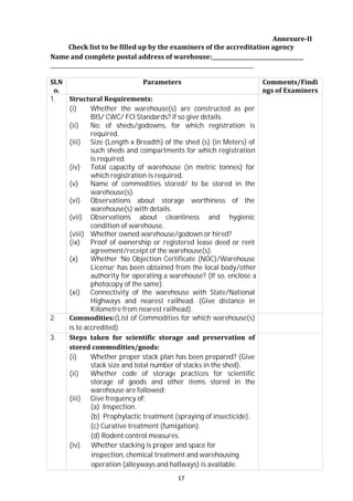 17
Annexure-II
Check list to be filled up by the examiners of the accreditation agency
Name and complete postal address of warehouse:
Sl.N
o.
Parameters Comments/Findi
ngs of Examiners
1. Structural Requirements:
(i) Whether the warehouse(s) are constructed as per
BIS/ CWC/ FCl Standards? if so give details.
(ii) No. of sheds/godowns, for which registration is
required.
(iii) Size (Length x Breadth) of the shed (s) (in Meters) of
such sheds and compartments for which registration
is required.
(iv) Total capacity of warehouse (in metric tonnes) for
which registration is required.
(v) Name of commodities stored/ to be stored in the
warehouse(s).
(vi) Observations about storage worthiness of the
warehouse(s) with details.
(vii) Observations about cleanliness and hygienic
condition of warehouse.
(viii) Whether owned warehouse/godown or hired?
(ix) Proof of ownership or registered lease deed or rent
agreement/receipt of the warehouse(s).
(x) Whether ‘No Objection Certificate (NOC)/Warehouse
License’ has been obtained from the local body/other
authority for operating a warehouse? (If so, enclose a
photocopy of the same).
(xi) Connectivity of the warehouse with State/National
Highways and nearest railhead. (Give distance in
Kilometre from nearest railhead).
2. Commodities:(List of Commodities for which warehouse(s)
is to accredited)
3. Steps taken for scientific storage and preservation of
stored commodities/goods:
(i) Whether proper stack plan has been prepared? (Give
stack size and total number of stacks in the shed).
(ii) Whether code of storage practices for scientific
storage of goods and other items stored in the
warehouse are followed:
(iii) Give frequency of:
(a) Inspection.
(b) Prophylactic treatment (spraying of insecticide).
(c) Curative treatment (fumigation).
(d) Rodent control measures.
(iv) Whether stacking is proper and space for
inspection, chemical treatment and warehousing
operation (alleyways and hallways) is available.
 