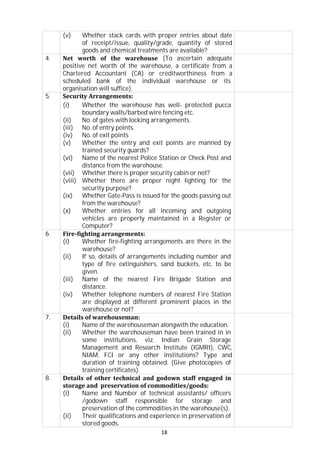 18
(v) Whether stack cards with proper entries about date
of receipt/issue, quality/grade, quantity of stored
goods and chemical treatments are available?
4. Net worth of the warehouse (To ascertain adequate
positive net worth of the warehouse, a certificate from a
Chartered Accountant (CA) or creditworthiness from a
scheduled bank of the individual warehouse or its
organisation will suffice).
5. Security Arrangements:
(i) Whether the warehouse has well- protected pucca
boundary walls/barbed wire fencing etc.
(ii) No. of gates with locking arrangements.
(iii) No. of entry points.
(iv) No. of exit points
(v) Whether the entry and exit points are manned by
trained security guards?
(vi) Name of the nearest Police Station or Check Post and
distance from the warehouse.
(vii) Whether there is proper security cabin or not?
(viii) Whether there are proper night lighting for the
security purpose?
(ix) Whether Gate-Pass is issued for the goods passing out
from the warehouse?
(x) Whether entries for all incoming and outgoing
vehicles are properly maintained in a Register or
Computer?
6. Fire-fighting arrangements:
(i) Whether fire-fighting arrangements are there in the
warehouse?
(ii) If so, details of arrangements including number and
type of fire extinguishers, sand buckets, etc. to be
given.
(iii) Name of the nearest Fire Brigade Station and
distance.
(iv) Whether telephone numbers of nearest Fire Station
are displayed at different prominent places in the
warehouse or not?
7. Details of warehouseman:
(i) Name of the warehouseman alongwith the education.
(ii) Whether the warehouseman have been trained in in
some institutions, viz. Indian Grain Storage
Management and Research Institute (IGMRI), CWC,
NIAM, FCI or any other institutions? Type and
duration of training obtained. (Give photocopies of
training certificates).
8. Details of other technical and godown staff engaged in
storage and preservation of commodities/goods:
(i) Name and Number of technical assistants/ officers
/godown staff responsible for storage and
preservation of the commodities in the warehouse(s).
(ii) Their qualifications and experience in preservation of
stored goods.
 
