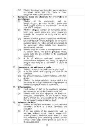 19
(iii) Whether they have been trained in some institutions,
like IGMRI, CFTRI, FCI CWC, SWCs or other
recognized Institutions? Give details
9. Equipment, items and chemicals for preservation of
stored goods:
(i) Whether all the equipment’s, such as,
sprayers/foggers, gas mask, canisters, gloves, gum
boots, goggles, aprons, etc. are available? Give list of
each item in Annexure.
(ii) Whether adequate number of fumigation covers,
nylon nets, plastic ropes and sands snakes are
available for fumigation of foodgrains and other
items?
(iii) Whether sufficient quantity of pesticides (insecticides
for prophylactic treatment, fumigants for fumigation
and rodenticides for rodent control) are available in
the warehouse? (Give details from respective
pesticide stock register).
(iv) Whether adequate number of dunnage material, such
as, wooden crates, poly pallets, polythene sheets,
patera mats, etc. are available in the warehouse?
(Give details).
(v) A list of minimum equipment required for
preservation of foodgrains and setting up a physical
analysis laboratory in a warehouse is given in
Annexure - .
10. Arrangements for weighment of goods:
(i) Whether the warehouse has its own weigh-bridge?
(ii) If so, the details with capacity and date of last
calibration.
(iii) No. of beam balances, platform balances with their
details.
(iv) Whether the weights/platform balance used in the
warehouse are timely calibrated and duly stamped by
concerned weights & measures Department.
11. Office facilities:
(i) Total number of staff in the warehouse including
warehousemen, technical and non-technical staff.
(ii) Whether sufficient office equipment, viz. telephone,
computers, photocopiers, fax and furniture (table,
chairs, almirah, etc.) are available in the office(s) of
the warehouse? Enclose a separate sheet.
12. Laboratory facilities:
(i) Whether testing facilities of goods to be stored in the
warehouse, in form of a small laboratory, are
available?
(ii) If so, give details of the equipment’s, such as,
samplers, moisture meter, physical analysis kits,
weighing balances, hectolitre weight apparatus, sieve
sets, magnifying glass, measuring cylinder, vernier
calliper, sample bags, enamel plates etc. (Give list of
these equipment’s).
 