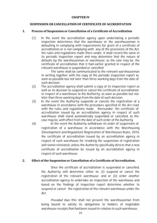 21
CHAPTER IV
SUSPENSION OR CANCELLATION OF CERTIFICATE OF ACCREDITATION
1. Process of Suspension or Cancellation of a Certificate of Accreditation
(1) In the event the accreditation agency upon undertaking a periodic
inspection determines that the warehouse or the warehouseman is
defaulting in complying with requirements for grant of a certificate of
accreditation or is not complying with any of the provisions of the Act,
the rules and regulations made there under, it shall record the same in
its periodic inspection report and may determine that the nature of
defaults by the warehouseman or warehouse, as the case may be, the
certificate of accreditation that it had earlier granted in respect of the
relevant warehouse is suspended or cancelled.
The same shall be communicated to the relevant warehouseman
in writing together with the copy of the periodic inspection report as
soon as possible but not later than three working days from the date of
such decision.
(2) The accreditation agency shall submit a copy of its inspection report as
well as its decision to suspend or cancel the certificate of accreditation
in respect of a warehouse to the Authority, as soon as possible but not
later than three working days from the date of such decision.
(3) In the event the Authority suspends or cancels the registration of a
warehouse in accordance with the procedure specified in the Act read
with the rules and regulations made thereunder; the certificate of
accreditation issued by an accreditation agency in respect of such
warehouse shall stand automatically suspended or cancelled, as the
case may be, with effect from the date of such order of the Authority.
(4) In the event the Authority withdraws its order of suspension of
registration of a warehouse in accordance with the Warehousing
(Development and Regulation) Registration of Warehouses Rules, 2010,
the certificate of accreditation issued by an accreditation agency in
respect of such warehouse for revoking the suspension of registration
will stand reinstated, unless the Authority specifically directs that a new
certificate of accreditation be issued by an accreditation agency in
respect of such warehouse.
2. Effect of the Suspension or Cancellation of a Certificate of Accreditation.
Once the certificate of accreditation is suspended or cancelled,
the Authority will determine either to: (i) suspend or cancel the
registration of the relevant warehouse; and or (ii) order another
accreditation agency to undertake an inspection of the warehouse and
based on the findings of inspection report determine whether to
suspend or cancel the registration of the relevant warehouse under the
Act.
Provided that this shall not prevent the warehouseman from
being bound to satisfy its obligations to holders of negotiable
warehouse receipts that had been issued in relation to such warehouse.
 