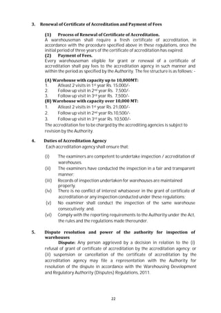 22
3. Renewal of Certificate of Accreditation and Payment of Fees
(1) Process of Renewal of Certificate of Accreditation.
A warehouseman shall require a fresh certificate of accreditation, in
accordance with the procedure specified above in these regulations, once the
initial period of three years of the certificate of accreditation has expired.
(2) Payment of Fees.
Every warehouseman eligible for grant or renewal of a certificate of
accreditation shall pay fees to the accreditation agency in such manner and
within the period as specified by the Authority. The fee structure is as follows: -
(A) Warehouse with capacity up to 10,000MT:
1. Atleast 2 visits in 1st year Rs. 15,000/-
2. Follow up visit in 2nd year Rs. 7,500/-
3. Follow up visit in 3rd year Rs. 7,500/-
(B) Warehouse with capacity over 10,000 MT:
1. Atleast 2 visits in 1st year Rs. 21,000/-
2. Follow up visit in 2nd year Rs.10,500/-
3. Follow up visit in 3rd year Rs. 10,500/-
The accreditation fee to be charged by the accrediting agencies is subject to
revision by the Authority.
4. Duties of Accreditation Agency
Each accreditation agency shall ensure that:
(i) The examiners are competent to undertake inspection / accreditation of
warehouses.
(ii) The examiners have conducted the inspection in a fair and transparent
manner;
(iii) Records of inspection undertaken for warehouses are maintained
properly.
(iv) There is no conflict of interest whatsoever in the grant of certificate of
accreditation or any inspection conducted under these regulations;
(v) No examiner shall conduct the inspection of the same warehouse
consecutively; and.
(vi) Comply with the reporting requirements to the Authority under the Act,
the rules and the regulations made thereunder.
5. Dispute resolution and power of the authority for inspection of
warehouses
Dispute: Any person aggrieved by a decision in relation to the (i)
refusal of grant of certificate of accreditation by the accreditation agency; or
(ii) suspension or cancellation of the certificate of accreditation by the
accreditation agency may file a representation with the Authority for
resolution of the dispute in accordance with the Warehousing Development
and Regulatory Authority (Disputes) Regulations, 2011.
 