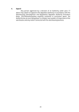 23
6. Appeal
Any person aggrieved by a decision of an Authority under para 17
above may submit an appeal to the Appellate Authority in accordance with the
Warehousing (Development and Regulation) Appellate Authority Procedure
Rules, 2010.Notwithstanding anything contained in provisions above, the
Authority has an overriding power to conduct any number of inspections of the
warehouses and any matter connected with the warehousing business.
 