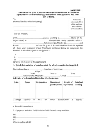 24
To,
ANNEXURE - I
Application for grant of Accreditation Certificate from an Accreditation
Agency under the Warehousing (Development and Regulation) Act, 2007
(37 of 2007).
Photo of the
(Name of the Accreditation Agency)
………………………………………..
………………………………………..
Dear Sir /Madam,
authorized officer
of the applicant,
who signs the
application form
I/We……………………………………………..…...(name) working in……………………(Name of the
organization) as………………………………………….(Designation) having registered office at
……………………………………………………...…Telephone No./Mobile No..……………………….and
E-mail………………………………. request for grant of Accreditation Certificate for a period
of three years in respect of our Warehouse mentioned below for carrying on the
business of warehousing of following goods :-
i. ………………………………………….
ii. ………………………………………….
iii. ……………………….....
(Enclose list of goods to this application)
1. Detailed description of warehouse(s) for which accreditation is applied.
Name of warehouse…………………………. Location of warehouse ……………………….
…………………………………….…Village /………………………………………………..
……………………………..Taluka……………………………District….………………………State……………
…………………Telephone No/Mobile No.…………………………….. E-mail …………………………
2. Details of technical staff including Warehouseman
S.No. Name Designation Educational
qualifications
Details of
experience
Details of
training
3.Storage capacity in MTs for which accreditation is applied
…………………………………………………
4. Area of the warehouse …………………..………………………………………………….
5. Equipment and other facilities in the field of warehousing available:
(a)………………………………………………………….
(b)………………………………………………………….
(c).…………………………………………………………
(Please enclose a list.)
 