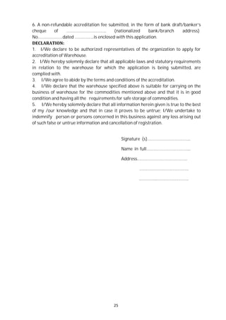 25
6. A non-refundable accreditation fee submitted, in the form of bank draft/banker’s
cheque of …………………………….. (nationalized bank/branch address)
No.…………………dated ……………..is enclosed with this application.
DECLARATION:
1. I/We declare to be authorized representatives of the organization to apply for
accreditation of Warehouse.
2. I/We hereby solemnly declare that all applicable laws and statutory requirements
in relation to the warehouse for which the application is being submitted, are
complied with.
3. I/We agree to abide by the terms and conditions of the accreditation.
4. I/We declare that the warehouse specified above is suitable for carrying on the
business of warehouse for the commodities mentioned above and that it is in good
condition and having all the requirements for safe storage of commodities.
5. I/We hereby solemnly declare that all information herein given is true to the best
of my /our knowledge and that in case it proves to be untrue; I/We undertake to
indemnify person or persons concerned in this business against any loss arising out
of such false or untrue information and cancellation of registration.
Signature (s)………………………………..
Name in full………………………………...
Address……………………………………..
…………………………………….
..…………..……………………….
 