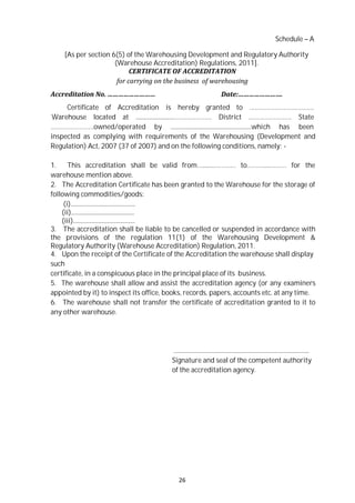26
Schedule – A
[As per section 6(5) of the Warehousing Development and Regulatory Authority
(Warehouse Accreditation) Regulations, 2011].
CERTIFICATE OF ACCREDITATION
for carrying on the business of warehousing
Accreditation No. ……………………… Date:…………………….
Certificate of Accreditation is hereby granted to ………………………………
Warehouse located at ..........................………………… District …………………… State
……………………owned/operated by .......................................................which has been
inspected as complying with requirements of the Warehousing (Development and
Regulation) Act, 2007 (37 of 2007) and on the following conditions, namely: -
1. This accreditation shall be valid from…........………… to……….....……… for the
warehouse mention above.
2. The Accreditation Certificate has been granted to the Warehouse for the storage of
following commodities/goods:
(i)............................................
(ii)...........................................
(iii)..........................................
3. The accreditation shall be liable to be cancelled or suspended in accordance with
the provisions of the regulation 11(1) of the Warehousing Development &
Regulatory Authority (Warehouse Accreditation) Regulation, 2011.
4. Upon the receipt of the Certificate of the Accreditation the warehouse shall display
such
certificate, in a conspicuous place in the principal place of its business.
5. The warehouse shall allow and assist the accreditation agency (or any examiners
appointed by it) to inspect its office, books, records, papers, accounts etc. at any time.
6. The warehouse shall not transfer the certificate of accreditation granted to it to
any other warehouse.
............................................................................................
Signature and seal of the competent authority
of the accreditation agency.
 