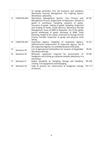 of storage pesticides, first aid measures and antidotes.
Warehouse Security Management. Fire Fighting System.
Warehouse Laboratory.
13. CHPATER-XIII Warehouse Management System, Core Process and
Management Process. Registration of Depositors. Receipt of
goods in warehouse, Sampling, valuation of goods,
insurance of goods, staking of goods, Sampling, Inspection
and Grading of Goods. Goods delivery. Warehouse Receipt
Management, Issue of NWR to Depositor, line of the goods,
partial withdrawal of goods, discharge of NWR. Stack
Planning, Height of the stacks, Extension of Storage Period.
Process Periodic Inspection of goods and physical stock
taking.
81-90
14. CHAPTER-XIV Inspection Agency, Eligibility of Inspection Agency,
Administrative Requirement of Inspection Agency, Job of
the Inspection Agency, Fee and Maintenance of Records.
91-93
15.
Annexure-III
List of Agricultural Commodities for issuance of Negotiable
Warehouse Receipt.
94-96
16. Annexure-IV Minimum equipment required for preservation of
foodgrains and setting up a physical analysis laboratory in a
warehouse.
97-98
17. Annexure-V Indian Standards on Sampling, Storage and Handling,
Testing, Test Equipments and Packaging.
99-100
18. Annexure-VI Code of practice for construction of foodgrains storage
structures.
101-117
iii
 