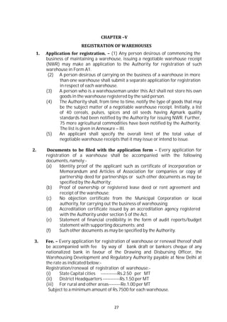 27
CHAPTER –V
REGISTRATION OF WAREHOUSES
1. Application for registration. – (1) Any person desirous of commencing the
business of maintaining a warehouse, issuing a negotiable warehouse receipt
(NWR) may make an application to the Authority for registration of such
warehouse in Form A1.
(2) A person desirous of carrying on the business of a warehouse in more
than one warehouse shall submit a separate application for registration
in respect of each warehouse.
(3) A person who is a warehouseman under this Act shall not store his own
goods in the warehouse registered by the said person.
(4) The Authority shall, from time to time, notify the type of goods that may
be the subject matter of a negotiable warehouse receipt. Initially, a list
of 40 cereals, pulses, spices and oil seeds having Agmark quality
standards had been notified by the Authority for issuing NWR. Further,
75 more agricultural commodities have been notified by the Authority.
The list is given in Annexure – III.
(5) An applicant shall specify the overall limit of the total value of
negotiable warehouse receipts that it may issue or intend to issue.
2. Documents to be filed with the application form – Every application for
registration of a warehouse shall be accompanied with the following
documents, namely:-
(a) Identity proof of the applicant such as certificate of incorporation or
Memorandum and Articles of Association for companies or copy of
partnership deed for partnerships or such other documents as may be
specified by the Authority;
(b) Proof of ownership or registered lease deed or rent agreement and
receipt of the warehouse;
(c) No objection certificate from the Municipal Corporation or local
authority, for carrying out the business of warehousing;
(d) Accreditation certificate issued by an accreditation agency registered
with the Authority under section 5 of the Act.
(e) Statement of financial credibility in the form of audit reports/budget
statement with supporting documents; and
(f) Such other documents as may be specified by the Authority.
3. Fee. – Every application for registration of warehouse or renewal thereof shall
be accompanied with fee by way of bank draft or bankers cheque of any
nationalized bank in favour of the Drawing and Disbursing Officer, the
Warehousing Development and Regulatory Authority payable at New Delhi at
the rate as indicated below:-
Registration/renewal of registration of warehouse:-
(i) State Capital cities -----------Rs.2.50 per MT
(ii) District Headquarters -----------Rs.1.50 per MT
(iii) For rural and other areas--------Re.1.00 per MT
Subject to a minimum amount of Rs.7500 for each warehouse.
 