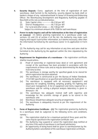 28
4. Security Deposit.- Every applicant, at the time of registration of each
warehouse, shall furnish to the Authority, security deposit by bank draft or
bankers cheque of any nationalised bank in favour of Drawing and Disbursing
Officer, the Warehousing Development and Regulatory Authority payable in
New Delhi at the rate as indicated below:-
(i) State Capital cities --------------Rs.2.50 per MT
(ii) District Headquarters ----------Rs.1.50 per MT
(iv) For rural and other areas ------Re.1.00 per MT
Subject to a minimum amount of Rs.7500 for each warehouse.
5. Power to make inquiry and call for information at the time of registration
or renewal- (1) Before granting registration to a warehouse under sub-
sections (2) and (3) of section 4 of the Act, the Authority may make such
inquiry and require such further information, as it deems necessary, other than
the information furnished by the warehouse owner in its application in Form
A.
(2) The Authority may call for any information at any time and same shall be
furnished to the Authority by the applicant within the time stipulated by the
Authority.
6. Requirement for Registration of a warehouse – No registration certificate
shall be issued unless,-
(i) Proof of ownership or registered lease deed or rent agreement and
receipt of the warehouse has been provided in accordance with the
requirements of these rules and as may be determined by the Authority
from time to time;
(ii) The warehouse is storage worthy for specified goods to be stored for
which registration has been obtained;
(iii) The warehouse is constructed as per the Bureau of Indian Standards
/FCI/CWC specification or as specified and notified by the Authority;
(iv) The warehouse is equipped with all necessary equipment’s and
apparatus for weighing, handling, sampling, grading, fire fighting and
insect pest management. A list of equipment and items required for a
warehouse and for setting a physical analysis laboratory is given in
Annexure – III;
(v) The warehouse has adequate trained staff with expertise and
knowledge for the scientific storage of goods to be stored in the
warehouse; and
(vi) Warehouse should have adequate security arrangements;
(vi) The warehouse is adequately insured as per the requirement of the
Authority.
7. Form of Registration Certificate - (1) The registration granted by Authority
to a warehouse shall be subjected to the following terms and conditions,
namely: 
(a) The registration shall be for a maximum period of three years and the
same may be specified in the registration certificate; and
(b) The Authority may suspend or cancel the registration duly notified at
any time if the work of warehouse is not found satisfactory:
(c) An opportunity of being heard shall be given to warehouseman by the
Authority before cancellation of the warehouse registration certificate.
 