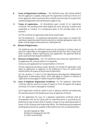 29
8. Grant of Registration Certificate – The Authority may, after being satisfied
that the applicant is eligible, shall grant the registration certificate in Form-A 3
to the applicant within a period of three months from the date of receipt of the
completed application and clarifications sought, if any.
9. Terms of registration - (i) Immediately upon receipt of its registration
certificate, the warehouseman shall display the same and keep it pasted until
suspended or revoked, in a conspicuous place in the principal place of its
business.
(ii) The certificate of registration shall not be transferable.
(iii) The Authority or its authorised representative may inspect or examine the
warehouse registered under the Act at any time or without giving prior notice, the
books, records, papers and accounts etc. relating thereto.
10. Refusal of Registration.-
The Authority may, for sufficient reasons to be recorded in writing, refuse to
grant the registration to any applicant and shall furnish him with a copy of the
order so passed. Before rejecting any such application, the applicant shall be
given a personal hearing by the Authority.
11. Renewal of Registration. – (1) The Authority may renew the registration on
an application for renewal made to it in duplicate.
(2) Every such application for renewal shall be in Form A1.
(3) Any registered warehouse owner desirous of renewal of registration, may
make an application in duplicate to the Authority in Form A1 within three
months before the expiry of the period of registration.
(4) The sections 3, 4 and 5 of the Warehousing (Development &Regulation)
Registration of Warehouses Rules, 2010 shall apply in relation to renewal of
registration as they apply in relation to grant of registration.
12. Issue of duplicate Registration Certificate- (1) The duplicate registration
certificate shall be issued on receipt of request in Form A2 against the original
certificate, if it is lost or damaged or mutilated.
(2) A registration certificate, which is torn or defaced, shall be surrendered by
the warehouseman to the Authority on issue of duplicate certificate.
(3) The application for issue of a duplicate registration certificate shall be
accompanied with the fee along with an indemnity bond as specified by the
Authority by way of bank draft or bankers cheque of any nationalised bank in
favour of the Drawing and Disbursing Officer, the Warehousing Development
and Regulatory Authority, payable at New Delhi at the rate as indicated below:-
(a) State Capitals Rs.1000.
(b) District Headquarters Rs.750
(c ) Other areas Rs.500
 