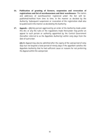 31
16. Publication of granting of licences, suspension and revocation of
registrations and list of warehousemen and their warehouses- The names
and addresses of warehousemen registered under the Act will be
published/notified from time to time, in the manner as decided by the
Authority. Subsequent suspension or revocation of the registration shall also
be publicised in the manner as decided by the Authority.
17. Appeals – (1) Any person aggrieved by an order of the Authority made under
this Act, or any the rules or the regulations made thereunder may prefer an
appeal to such person or authority appointed by the Central Government
(hereafter referred to as the Appellate Authority) within sixty days from the
date of such order.
(2) An Appeal may also be admitted after the expiry of the said period of sixty
days but not beyond a total period of ninety days if the appellant satisfies the
Appellate Authority that he had sufficient cause or reasons for not preferring
the Appeal within the said period.
 