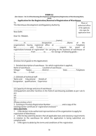 32
FORM A1
(See clauses– 3 & 13 of Warehousing (Development and Regulation) Registration of Warehousing Rules,
2010)
Application for the Registration/Renewal of Registration of Warehouse
To
The Warehouse Development and Regulatory Authority
………………………………………..
………………………………………..
New Delhi.
Dear Sir /Madam,
Photo of
authorized officer
of the applicant,
who signs the
application form
I/We ………………………………………… …………………………...(name)………………………
…………………in…………………………….designation………………… …(Name of the
organization) having registered office at ……………………………………Telephone
No.………………………..and E-mail………………….. request for grant of
registration/renewal of registration* for carrying on the business of warehouse at
………………………………from ………..……to………… for storage of following goods :-
1.…………………………
2.…………………………
3…………………………...
(Enclose list of goods to this Application)
1. Detailed description of warehouse for which registration is applied.
Name of warehouse…………………… Location of warehouse…………………………………
Village/ Taluka…………………..District……………… State………………Telephone
No…………………….. E-mail ……………………
2. (i)Details of technical staff
Name and
Designation
Educational
qualifications
Details of
Experience
(ii) Capacity of storage and area of warehouse ………………………………
(iii)Equipment and other facilities in the field of warehousing available as per rule 8,
are:
(a)………………………………………………………..
(b)…………………………………………………………
(c).…………………………………………………………
(Please enclose a list.)
3. Existing or Previous Registration Number ………………….. and a copy of the
existing/earlier certificate of registration enclosed.**
DECLARATION:
1. I/We declare to be authorized representatives of the organization to apply for
registration of Warehouse.
2. I/We hereby solemnly declare that all applicable laws and statutory requirements
in relation to the warehouse for which the application is being submitted, are
complied with.
3. I/We agree to abide by the terms and conditions of the registration.
 