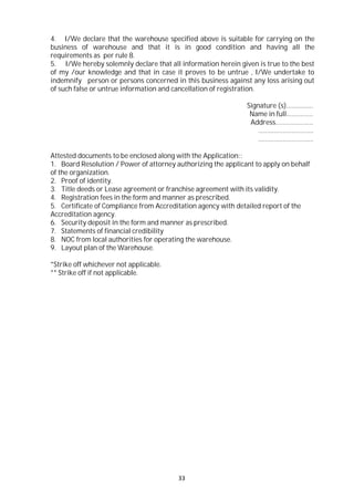 33
4. I/We declare that the warehouse specified above is suitable for carrying on the
business of warehouse and that it is in good condition and having all the
requirements as per rule 8.
5. I/We hereby solemnly declare that all information herein given is true to the best
of my /our knowledge and that in case it proves to be untrue , I/We undertake to
indemnify person or persons concerned in this business against any loss arising out
of such false or untrue information and cancellation of registration.
Signature (s)……………
Name in full……………
Address…………………
………………………….
………………………….
Attested documents to be enclosed along with the Application::
1. Board Resolution / Power of attorney authorizing the applicant to apply on behalf
of the organization.
2. Proof of identity.
3. Title deeds or Lease agreement or franchise agreement with its validity.
4. Registration fees in the form and manner as prescribed.
5. Certificate of Compliance from Accreditation agency with detailed report of the
Accreditation agency.
6. Security deposit in the form and manner as prescribed.
7. Statements of financial credibility
8. NOC from local authorities for operating the warehouse.
9. Layout plan of the Warehouse.
*Strike off whichever not applicable.
** Strike off if not applicable.
 