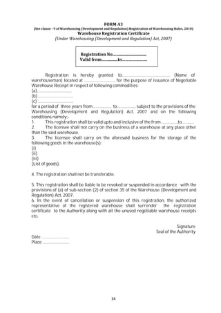 34
FORM A3
(See clause - 9 of Warehousing (Development and Regulation) Registration of Warehousing Rules, 2010)
Warehouse Registration Certificate
(Under Warehousing (Development and Regulation) Act, 2007)
Registration No……..........................
Valid from…….........to………………….
Registration is hereby granted to……………………………………. (Name of
warehouseman) located at ………………………. for the purpose of issuance of Negotiable
Warehouse Receipt in respect of following commodities:
(a)………………………….
(b)…………………………..
(c) …………………………..
for a period of three years from ……………. to…………….. subject to the provisions of the
Warehousing (Development and Regulation) Act, 2007 and on the following
conditions namely:-
1. This registration shall be valid upto and inclusive of the from ………..….to……..…
2. The licensee shall not carry on the business of a warehouse at any place other
than the said warehouse.
3. The licensee shall carry on the aforesaid business for the storage of the
following goods in the warehouse(s):
(i)
(ii)
(iii)
(List of goods).
4. The registration shall not be transferable.
5. This registration shall be liable to be revoked or suspended in accordance with the
provisions of (a) of sub-section (2) of section 35 of the Warehouse (Development and
Regulation) Act, 2007.
6. In the event of cancellation or suspension of this registration, the authorized
representative of the registered warehouse shall surrender the registration
certificate to the Authority along with all the unused negotiable warehouse receipts
etc.
Date …………………….
Place ……………………
Signature
Seal of the Authority
 