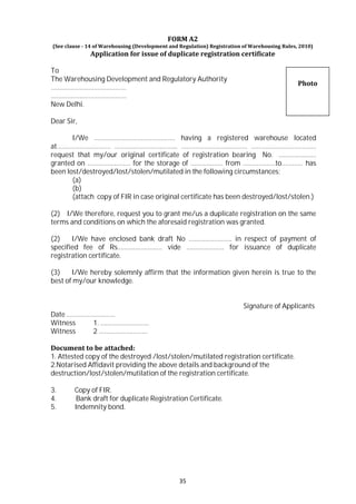 35
FORM A2
(See clause - 14 of Warehousing (Development and Regulation) Registration of Warehousing Rules, 2010)
Application for issue of duplicate registration certificate
To
The Warehousing Development and Regulatory Authority
……………………………………
……………………………………
New Delhi.
Dear Sir,
Photo
I/We ……………………………………… having a registered warehouse located
at………………………… …………………………….. ……………………….……… ………………………………
request that my/our original certificate of registration bearing No. …………………
granted on …………………… for the storage of ……………… from ………………to………… has
been lost/destroyed/lost/stolen/mutilated in the following circumstances:
(a)
(b)
(attach copy of FIR in case original certificate has been destroyed/lost/stolen.)
(2) I/We therefore, request you to grant me/us a duplicate registration on the same
terms and conditions on which the aforesaid registration was granted.
(2) I/We have enclosed bank draft No …………………… in respect of payment of
specified fee of Rs.…………………… vide ………………… for issuance of duplicate
registration certificate.
(3) I/We hereby solemnly affirm that the information given herein is true to the
best of my/our knowledge.
Date ………………………
Witness 1. ………………………
Witness 2 ………………………
Signature of Applicants
Document to be attached:
1. Attested copy of the destroyed /lost/stolen/mutilated registration certificate.
2.Notarised Affidavit providing the above details and background of the
destruction/lost/stolen/mutilation of the registration certificate.
3. Copy of FIR.
4. Bank draft for duplicate Registration Certificate.
5. Indemnity bond.
 