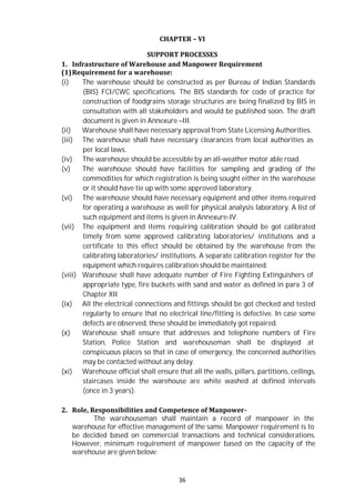 36
CHAPTER – VI
SUPPORT PROCESSES
1. Infrastructure of Warehouse and Manpower Requirement
(1)Requirement for a warehouse:
(i) The warehouse should be constructed as per Bureau of Indian Standards
(BIS) FCI/CWC specifications. The BIS standards for code of practice for
construction of foodgrains storage structures are being finalized by BIS in
consultation with all stakeholders and would be published soon. The draft
document is given in Annexure –III.
(ii) Warehouse shall have necessary approval from State Licensing Authorities.
(iii) The warehouse shall have necessary clearances from local authorities as
per local laws.
(iv) The warehouse should be accessible by an all-weather motor able road.
(v) The warehouse should have facilities for sampling and grading of the
commodities for which registration is being sought either in the warehouse
or it should have tie up with some approved laboratory.
(vi) The warehouse should have necessary equipment and other items required
for operating a warehouse as well for physical analysis laboratory. A list of
such equipment and items is given in Annexure-IV.
(vii) The equipment and items requiring calibration should be got calibrated
timely from some approved calibrating laboratories/ institutions and a
certificate to this effect should be obtained by the warehouse from the
calibrating laboratories/ institutions. A separate calibration register for the
equipment which requires calibration should be maintained.
(viii) Warehouse shall have adequate number of Fire Fighting Extinguishers of
appropriate type, fire buckets with sand and water as defined in para 3 of
Chapter XII
(ix) All the electrical connections and fittings should be got checked and tested
regularly to ensure that no electrical line/fitting is defective. In case some
defects are observed, these should be immediately got repaired.
(x) Warehouse shall ensure that addresses and telephone numbers of Fire
Station, Police Station and warehouseman shall be displayed at
conspicuous places so that in case of emergency, the concerned authorities
may be contacted without any delay.
(xi) Warehouse official shall ensure that all the walls, pillars, partitions, ceilings,
staircases inside the warehouse are white washed at defined intervals
(once in 3 years).
2. Role, Responsibilities and Competence of Manpower-
The warehouseman shall maintain a record of manpower in the
warehouse for effective management of the same. Manpower requirement is to
be decided based on commercial transactions and technical considerations.
However, minimum requirement of manpower based on the capacity of the
warehouse are given below:
 