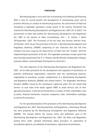1
FOREWORD
Warehousing plays a very vital role in promoting rural banking and financing.
With a view for overall growth and development of warehousing sector and to
promote efficiency in conduct of warehousing business, the Government of India has
introduced a negotiable warehouse receipt system in the country. Parliament has
enacted the Warehousing (Development and Regulation) Act, 2007 (37 of 2007). The
Government of India had notified the Warehousing (Development and Regulation)
Act, 2007 in the Gazette of India, Extraordinary, Part – II- Section 1 dated
20thSeptember, 2007. The Provisions of the Act have also become effective from
25thOctober, 2010. As per the provisions of the Act, a Warehousing Development and
Regulatory Authority (WDRA) comprising of one Chairman and two full time
members has been setup by the Government of India from 26th October, 2010 for
implementing the provisions of the Act. The negotiable warehouse receipt system has
been formally launched by Prof. K. V. Thomas, Hon’ble Minister (Independent Charge),
Consumer Affairs, Food and Public Distribution on 26.04.2011.
The main objectives of the Warehousing (Development and Regulation) Act,
2007 are to make provisions for the development and regulation of warehouses, to
promote professional organisations connected with the warehousing business,
negotiability of warehouse receipts, establishment of a Warehousing Development
and Regulatory Authority (WDRA) and related matters. The Negotiable Warehouse
Receipts (NWRs) issued by the warehouses registered under this Act would help
farmers to seek loans from banks against NWR to avoid distress sale of their
agricultural produce. It will also be beneficial for a number of other stakeholders such
as banks, financial institutions, insurance companies, trade, commodities exchanges
as well as the consumers.
For the operationalization of the provisions of the Warehousing (Development
and Regulation) Act, 2007, Warehousing Rules and Regulations, a Warehouse Manual
has been prepared by the Warehousing Development and Regulatory Authority
(WDRA). The manual defines the various terms and definitions used in the
Warehousing (Development and Regulation) Act, 2007, the Rules and Regulations
framed there under, detailed information about procedure of registration of
accreditation agencies, accreditation of warehouses, registration of warehouses,
 
