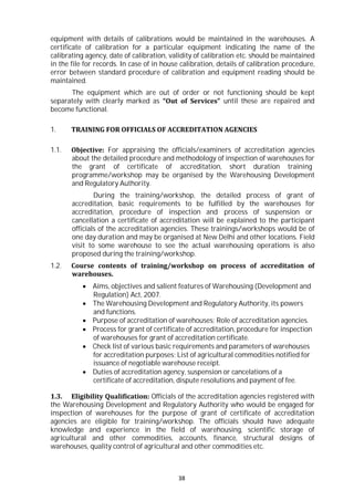 38
equipment with details of calibrations would be maintained in the warehouses. A
certificate of calibration for a particular equipment indicating the name of the
calibrating agency, date of calibration, validity of calibration etc. should be maintained
in the file for records. In case of in house calibration, details of calibration procedure,
error between standard procedure of calibration and equipment reading should be
maintained.
The equipment which are out of order or not functioning should be kept
separately with clearly marked as “Out of Services” until these are repaired and
become functional.
1. TRAINING FOR OFFICIALS OF ACCREDITATION AGENCIES
1.1. Objective: For appraising the officials/examiners of accreditation agencies
about the detailed procedure and methodology of inspection of warehouses for
the grant of certificate of accreditation, short duration training
programme/workshop may be organised by the Warehousing Development
and Regulatory Authority.
During the training/workshop, the detailed process of grant of
accreditation, basic requirements to be fulfilled by the warehouses for
accreditation, procedure of inspection and process of suspension or
cancellation a certificate of accreditation will be explained to the participant
officials of the accreditation agencies. These trainings/workshops would be of
one day duration and may be organised at New Delhi and other locations. Field
visit to some warehouse to see the actual warehousing operations is also
proposed during the training/workshop.
1.2. Course contents of training/workshop on process of accreditation of
warehouses.
 Aims, objectives and salient features of Warehousing (Development and
Regulation) Act, 2007.
 The Warehousing Development and Regulatory Authority, its powers
and functions.
 Purpose of accreditation of warehouses; Role of accreditation agencies.
 Process for grant of certificate of accreditation, procedure for inspection
of warehouses for grant of accreditation certificate.
 Check list of various basic requirements and parameters of warehouses
for accreditation purposes; List of agricultural commodities notified for
issuance of negotiable warehouse receipt.
 Duties of accreditation agency, suspension or cancelations of a
certificate of accreditation, dispute resolutions and payment of fee.
1.3. Eligibility Qualification: Officials of the accreditation agencies registered with
the Warehousing Development and Regulatory Authority who would be engaged for
inspection of warehouses for the purpose of grant of certificate of accreditation
agencies are eligible for training/workshop. The officials should have adequate
knowledge and experience in the field of warehousing, scientific storage of
agricultural and other commodities, accounts, finance, structural designs of
warehouses, quality control of agricultural and other commodities etc.
 