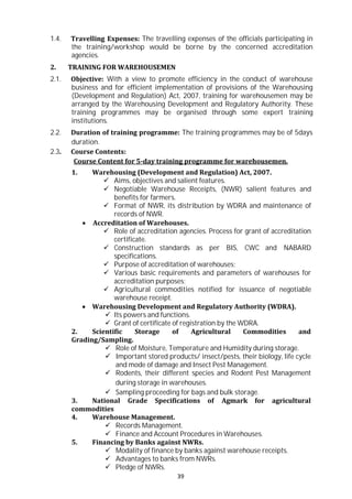 39
1.4. Travelling Expenses: The travelling expenses of the officials participating in
the training/workshop would be borne by the concerned accreditation
agencies.
2. TRAINING FOR WAREHOUSEMEN
2.1. Objective: With a view to promote efficiency in the conduct of warehouse
business and for efficient implementation of provisions of the Warehousing
(Development and Regulation) Act, 2007, training for warehousemen may be
arranged by the Warehousing Development and Regulatory Authority. These
training programmes may be organised through some expert training
institutions.
2.2. Duration of training programme: The training programmes may be of 5days
duration.
2.3. Course Contents:
Course Content for 5-day training programme for warehousemen.
1. Warehousing (Development and Regulation) Act, 2007.
 Aims, objectives and salient features.
 Negotiable Warehouse Receipts, (NWR) salient features and
benefits for farmers.
 Format of NWR, its distribution by WDRA and maintenance of
records of NWR.
 Accreditation of Warehouses.
 Role of accreditation agencies. Process for grant of accreditation
certificate.
 Construction standards as per BIS, CWC and NABARD
specifications.
 Purpose of accreditation of warehouses;
 Various basic requirements and parameters of warehouses for
accreditation purposes;
 Agricultural commodities notified for issuance of negotiable
warehouse receipt.
 Warehousing Development and Regulatory Authority (WDRA).
 Its powers and functions.
 Grant of certificate of registration by the WDRA.
2. Scientific Storage of Agricultural Commodities and
Grading/Sampling.
 Role of Moisture, Temperature and Humidity during storage.
 Important stored products/ insect/pests, their biology, life cycle
and mode of damage and Insect Pest Management.
 Rodents, their different species and Rodent Pest Management
during storage in warehouses.
 Sampling proceeding for bags and bulk storage.
3. National Grade Specifications of Agmark for agricultural
commodities
4. Warehouse Management.
 Records Management.
 Finance and Account Procedures in Warehouses.
5. Financing by Banks against NWRs.
 Modality of finance by banks against warehouse receipts.
 Advantages to banks from NWRs.
 Pledge of NWRs.
 