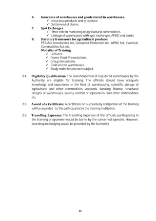 40
6. Insurance of warehouses and goods stored in warehouses.
 Insurance products and procedure.
 Settlement of claims.
7. Spot Exchanges.
 Their role in marketing of agricultural commodities.
 Linkage of warehouses with spot exchanges, APMC and banks.
8. Statutory framework for agricultural produce:
PFA Act, Insecticides Act, Consumer Protection Act, APMC Act, Essential
Commodities Act, etc.
Modality of Training
 Lectures.
 Power Point Presentations.
 Group discussions.
 Field visit to warehouses.
 Study materials on each subject.
2.4. Eligibility Qualification: The warehousemen of registered warehouses by the
Authority are eligible for training. The officials should have adequate
knowledge and experience in the field of warehousing, scientific storage of
agricultural and other commodities, accounts, banking, finance, structural
designs of warehouses, quality control of agricultural and other commodities
etc.
2.5. Award of a Certificate: A certificate on successfully completion of the training
will be awarded to the participants by the training institution.
2.6. Travelling Expenses: The travelling expenses of the officials participating in
the training programme would be borne by the concerned agencies. However,
boarding and lodging would be provided by the Authority.
 