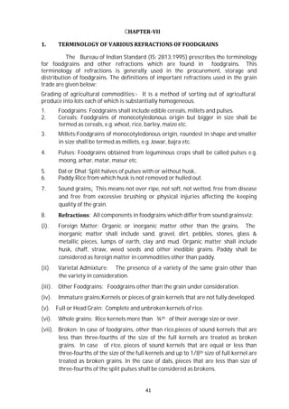 41
CHAPTER-VII
1. TERMINOLOGY OF VARIOUS REFRACTIONS OF FOODGRAINS
The Bureau of Indian Standard (IS: 2813;1995) prescribes the terminology
for foodgrains and other refractions which are found in foodgrains. This
terminology of refractions is generally used in the procurement, storage and
distribution of foodgrains. The definitions of important refractions used in the grain
trade are given below:
Grading of agricultural commodities:- It is a method of sorting out of agricultural
produce into lots each of which is substantially homogeneous.
1. Foodgrains: Foodgrains shall include edible cereals, millets and pulses.
2. Cereals: Foodgrains of monocotyledonous origin but bigger in size shall be
termed as cereals, e.g. wheat, rice, barley, maize etc.
3. Millets:Foodgrains of monocotyledonous origin, roundest in shape and smaller
in size shall be termed as millets, e.g. Jowar, bajra etc.
4. Pulses: Foodgrains obtained from leguminous crops shall be called pulses e.g.
moong, arhar, matar, masur etc.
5. Dal or Dhal: Split halves of pulses with or without husk..
6. Paddy:Rice from which husk is not removed or hulled out.
7. Sound grains: This means not over ripe, not soft, not wetted, free from disease
and free from excessive brushing or physical injuries affecting the keeping
quality of the grain.
8. Refractions: All components in foodgrains which differ from sound grainsviz:
(i). Foreign Matter: Organic or inorganic matter other than the grains. The
inorganic matter shall include sand, gravel, dirt, pebbles, stones, glass &
metallic pieces, lumps of earth, clay and mud. Organic matter shall include
husk, chaff, straw, weed seeds and other inedible grains. Paddy shall be
considered as foreign matter in commodities other than paddy.
(ii). Varietal Admixture: The presence of a variety of the same grain other than
the variety in consideration.
(iii). Other Foodgrains: Foodgrains other than the grain under consideration.
(iv). Immature grains:Kernels or pieces of grain kernels that are not fully developed.
(v). Full or Head Grain: Complete and unbroken kernels of rice.
(vi). Whole grains: Rice kernels more than ¾th of their average size or over.
(vii). Broken: In case of foodgrains, other than rice,pieces of sound kernels that are
less than three-fourths of the size of the full kernels are treated as broken
grains. In case of rice, pieces of sound kernels that are equal or less than
three-fourths of the size of the full kernels and up to 1/8th size of full kernel are
treated as broken grains. In the case of dals, pieces that are less than size of
three-fourths of the split pulses shall be considered as brokens.
 