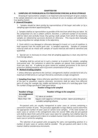 44
CHAPTER VIII
1. SAMPLING OF FOODGRAINS & ITS PROCEDURE FOR BAG & BULK STORAGE
Drawing of representative samples is an important and essential part of grain analysis.
If the sample obtained is not representative, no amount of care in analysis will establish the
true quality of grain.
A - General Principles:
1. Samples should be taken jointly by representatives of the buyer and seller or by a
sampling superintendent appointed jointly.
2. Samples shall be as representative as possible of the lots from which they are taken. As
the composition of a lot is seldom uniform, therefore, a sufficient number of increments
shall be taken and carefully mixed, thus giving a bulk sample from which the laboratory
samples are obtained by successive divisions or otherwise. This may be done manually
or by using a Boerner sample divider in the laboratory.
3. Grain which is sea damaged or otherwise damaged in transit, or is out of condition, is
kept separate from the sound grain and is sampled separately. Samples of unsound
material shall not be mixed with samples of sound material and shall be identified and
quantified.
4. Special care is necessary to ensure that all sampling apparatus is clean, dry and free
from foreign odours.
5. Sampling shall be carried out in such a manner as to protect the samples, sampling
instruments and the containers in which the samples are placed, from contamination,
from rain, dust, etc. If walking on grain cannot be avoided, precautions in the form of
protective clothing should be worn to prevent contamination of the grain.
B - Method of taking samples:
1. Unless otherwise specified in the contract, consignments shall be considered in lots of a
maximum of 500 tonnes or such part thereof as constitutes a single consignment.
2. Sampling from bags: Unless otherwise specified in the contract or unless the practice
at the port or elsewhere requires otherwise, increments shall be taken from different
parts of a bag (for example top, middle and bottom) by means of a sack/bag spear from
the number of bags specified in Table given below:
Number of bags to be sampled
Number of bags
in consignment
Number of bags to be sampled.
10 to 100 10, taken at random
More than 100 Square root (approx.) of total number, taken according to a
suitable sampling scheme.
Pre-packed units are usually transported in outer cases or cartons containing a
convenient number of units. The procedure applicable to bags shall be used to determine
the appropriate number of outer cases or cartons to be samples. If the total number of
outer cases or cartons in the consignments does not exceed 1000, only one pre-packed
unit shall be taken from each of the outer cases taken for sampling. Care shall be taken to
ensure that a pre-packed unit is taken in a random manner from the entire contents of the
outer case or carton for sampling.
The selection of pre-packed units occupying the same corresponding position in a
number of outer cases or cartons shall be avoided. The pre-packed units taken in this
manner shall be considered as increments.
 