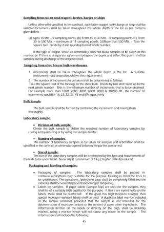 45
Sampling from rail or road wagons, lorries, barges or ships
Unless otherwise specified in the contract, each laden wagon, lorry, barge or ship shall be
sampled.Increments shall be taken throughout the whole depth of the lot as per patterns
given below.
(a) Upto 15 Mts – 5 sampling points, (b) From 15 to 30 Mts. - 8 sampling points (c) From
30 to 500 Mts. – minimum of 11 sampling points, (d)More than 500 Mts. – Take the
square root, divide by 2 and round upto next whole number.
If the type of wagon, vessel or commodity does not allow samples to be taken in this
manner, or if there is a separate agreement between the buyer and seller, the grains shall be
samples during discharge of the wagon/vessel.
Sampling from silos, bins or bulk warehouses:
1. Increments shall be taken throughout the whole depth of the lot. A suitable
instrument must be used to achieve this requirement.
2. The number of increments to be taken shall be determined as follows:
Take the square root of the tonnage in the static bulk. Divide by two and round up to the
next whole number. This is the minimum number of increments that is to be obtained.
For example more than 1000, 2000, 4000, 6000, 8000 & 10,000 Mt., the number of
increments would be 16, 23, 32, 39, 45 and 50 respectively.
Bulk Sample:
The bulk sample shall be formed by combining the increments and mixing them
thoroughly.
Laboratory sample:
 Division of bulk sample.
Divide the bulk sample to obtain the required number of laboratory samples by
coning and quartering or by using the sample divider.
 Number of samples:
The number of laboratory samples to be taken for analysis and arbitration shall be
specified in the contract or otherwise agreed between the parties concerned.
 Size of sample:
The size of the laboratory samples will be determined by the type and requirements of
the tests to be undertaken. Generally it is minimum of 1 kg (3 kg for milled products).
Packaging and labeling of samples:
 Packaging of samples: The laboratory samples shall be packed in
containers/polythene bags suitable for the purpose, bearing in mind the tests to
be undertaken. The containers /polythene bags shall be completely filled and the
closures shall be sealed to prevent loosening or tampering.
 Labels for samples: If paper labels (Sample Slip) are used for the samples, they
shall be of a suitably high quality for the purpose. If there are eyelet holes on the
labels, these shall be reinforced. If the grain has high moisture content, then
special moisture-resistant labels shall be used. A duplicate label may be included
in the sample container provided that the sample is not intended for the
determination of moisture content or the content of some other ingredients. The
information written on the labels or directly on the bags, shall be indelibly
marked, using a marker which will not cause any odour in the sample. The
information shall include the following:
 