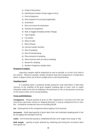 46
a) Origin of the product.
b) Identification number of ship, wagon or lorry.
c) Point of departure.
d) Date and point of receiving (if applicable).
e) Destination.
f) Date of arrival at the destination.
g) Quantity of consignment.
h) Bulk, or bagged (including number of bags).
i) Type of goods.
j) Lot number.
k) Name of seller.
l) Name of buyer.
m) Contract number and date.
n) Date of sampling.
o) Date of final discharge.
p) Place and point of sampling.
q) Name of person who carried out sampling.
r) Reason for sampling.
s) Number of duplicate samples taken.
Despatch of samples:
Laboratory samples shall be dispatched as soon as possible, or at time to be fixed in
the contract. Whenever possible, samples should be kept and transported at a temperature
below 15 degree Celsius, out of direct sunlight and in a non-humid location.
Sampling report:
If a sampling report is prepared, besides giving the usual information it shall make
reference to the condition of the grain sampled, including signs of insect, mite or rodent
infestation visible at the time of sampling in the warehouse or silo, or during work carried out
on the vessel or other carrier during sampling.
Terms and Definitions:
Consignment: - Physical quantity of grain on offer, dispatched or received at one time and
covered by a particular contract or shopping document; it may be composed of one or more
lots . It should be considered in lots not exceeding 500 Mt.
Lot: - Stated portion of the consignment whose quality is to be assessed.
Increment: - Small equal quantity of grain taken from each individual sampling point in the
lot, throughout the full depth of the lot.
Laden: - term to describe a partly or completely full state, as for wagon, lorry, barge or ship.
Bulk Sample: - quantity of grain obtained by combining and mixing the increments taken
from specific lot.
 