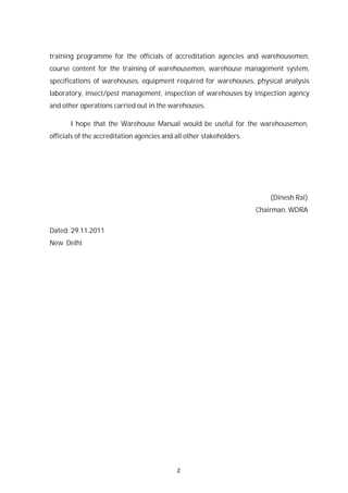 2
training programme for the officials of accreditation agencies and warehousemen,
course content for the training of warehousemen, warehouse management system,
specifications of warehouses, equipment required for warehouses, physical analysis
laboratory, insect/pest management, inspection of warehouses by inspection agency
and other operations carried out in the warehouses.
I hope that the Warehouse Manual would be useful for the warehousemen,
officials of the accreditation agencies and all other stakeholders.
(Dinesh Rai)
Chairman, WDRA
Dated: 29.11.2011
New Delhi
 