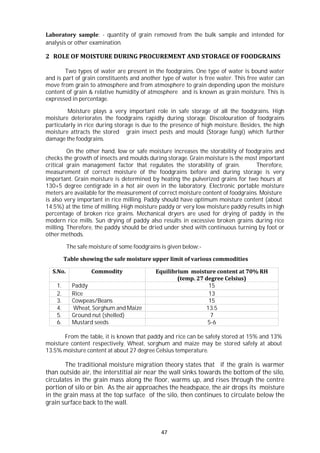47
Laboratory sample: - quantity of grain removed from the bulk sample and intended for
analysis or other examination.
2 ROLE OF MOISTURE DURING PROCUREMENT AND STORAGE OF FOODGRAINS
Two types of water are present in the foodgrains. One type of water is bound water
and is part of grain constituents and another type of water is free water. This free water can
move from grain to atmosphere and from atmosphere to grain depending upon the moisture
content of grain & relative humidity of atmosphere and is known as grain moisture. This is
expressed in percentage.
Moisture plays a very important role in safe storage of all the foodgrains. High
moisture deteriorates the foodgrains rapidly during storage. Discolouration of foodgrains
particularly in rice during storage is due to the presence of high moisture. Besides, the high
moisture attracts the stored grain insect pests and mould (Storage fungi) which further
damage the foodgrains.
On the other hand, low or safe moisture increases the storability of foodgrains and
checks the growth of insects and moulds during storage. Grain moisture is the most important
critical grain management factor that regulates the storability of grain. Therefore,
measurement of correct moisture of the foodgrains before and during storage is very
important. Grain moisture is determined by heating the pulverized grains for two hours at
130+5 degree centigrade in a hot air oven in the laboratory. Electronic portable moisture
meters are available for the measurement of correct moisture content of foodgrains. Moisture
is also very important in rice milling. Paddy should have optimum moisture content (about
14.5%) at the time of milling. High moisture paddy or very low moisture paddy results in high
percentage of broken rice grains. Mechanical dryers are used for drying of paddy in the
modern rice mills. Sun drying of paddy also results in excessive broken grains during rice
milling. Therefore, the paddy should be dried under shed with continuous turning by foot or
other methods.
The safe moisture of some foodgrains is given below:-
Table showing the safe moisture upper limit of various commodities
S.No. Commodity Equilibrium moisture content at 70% RH
(temp. 27 degree Celsius)
1. Paddy 15
2. Rice 13
3. Cowpeas/Beans 15
4. Wheat, Sorghum and Maize 13.5
5. Ground nut (shelled) 7
6. Mustard seeds 5-6
From the table, it is known that paddy and rice can be safely stored at 15% and 13%
moisture content respectively. Wheat, sorghum and maize may be stored safely at about
13.5% moisture content at about 27 degree Celsius temperature.
The traditional moisture migration theory states that if the grain is warmer
than outside air, the interstitial air near the wall sinks towards the bottom of the silo,
circulates in the grain mass along the floor, warms up, and rises through the centre
portion of silo or bin. As the air approaches the headspace, the air drops its moisture
in the grain mass at the top surface of the silo, then continues to circulate below the
grain surface back to the wall.
 