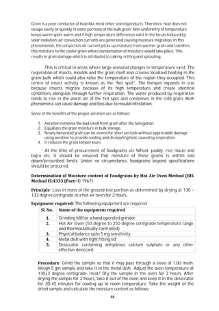 48
Grain is a poor conductor of heat like most other stored products. Therefore, heat does not
escape easily or quickly in some portions of the bulk grain. Non-uniformity of temperature
keeps warm spots warm and if high temperature differences exist in the bin as induced by
solar radiation, air convection currents are generated causing moisture migration. In this
phenomenon, the convection air current picks up moisture from warmer grain and transfers
this moisture to the cooler grain where condensation of moisture would take place. This
results in grain damage which is attributed to caking, rotting and sprouting.
This is critical in areas where large seasonal changes in temperature exist. The
respiration of insects, moulds and the grain itself also creates localized heating in the
grain bulk which could also raise the temperature of the region they occupied. This
centre of insect activity is known as the "hot spot". The hotspot expands in size
because insects migrate because of its high temperature and create identical
conditions alongside through further respiration. The water produced by respiration
tends to rise in the warm air of the hot spot and condenses in the cold grain. Both
phenomena can cause damage and loss due to mould infestation.
Some of the benefits of the proper aeration are as follows:
1. Aeration removes the bad smell from grain after the fumigation.
2. Equalizes the grain moisture in bulk storage.
3. Newly harvested grain can be stored for short periods without appreciable damage
using aeration to provide cooling and dissipating heat caused by respiration.
4. It reduces the grain temperature.
At the time of procurement of foodgrains viz Wheat, paddy, rice maize and
bajra etc, it should be ensured that moisture of these grains is within laid
down/prescribed limits. Under no circumstance, foodgrains beyond specifications
should be procured.
Determination of Moisture content of Foodgrains by Hot Air Oven Method (BIS
Method IS:4333 (Part-II) 1967)
Principle: Loss in mass of the ground test portion as determined by drying at 130 -
133 degree centigrade in a hot air oven for 2 hours.
Equipment required: The following equipment are required:
Sl. No. Name of the equipment required
1. Grinding Mill or a hand operated grinder
2. Hot Air Oven (50 degree to 250 degree centigrade temperature range
and thermostatically controlled)
3. Physical balance upto 5 mg sensitivity
4. Metal dish with tight fitting lid
5. Desiccator containing anhydrous calcium sulphate or any other
effective desiccant.
Procedure: Grind the sample so that it may pass through a sieve of 1.00 mesh.
Weigh 5 gm sample and take it in the metal dish. Adjust the oven temperature at
130+3 degree centigrade. Heat/ Dry the sample in the oven for 2 hours. After
drying the sample for 2 hours, take it out of the oven and keep it in the desiccator
for 30-45 minutes for cooling up to room temperature. Take the weight of the
dried sample and calculate the moisture content as follows:
 
