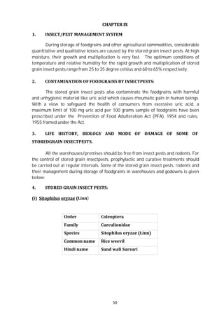 50
CHAPTER IX
1. INSECT/PEST MANAGEMENT SYSTEM
During storage of foodgrains and other agricultural commodities, considerable
quantitative and qualitative losses are caused by the stored grain insect pests. At high
moisture, their growth and multiplication is very fast. The optimum conditions of
temperature and relative humidity for the rapid growth and multiplication of stored
grain insect pests range from 25 to 35 degree celsius and 60 to 65% respectively.
2. CONTAMINATION OF FOODGRAINS BY INSECTPESTS:
The stored grain insect pests also contaminate the foodgrains with harmful
and unhygienic material like uric acid which causes rheumatic pain in human beings.
With a view to safeguard the health of consumers from excessive uric acid, a
maximum limit of 100 mg uric acid per 100 grams sample of foodgrains have been
prescribed under the Prevention of Food Adulteration Act (PFA), 1954 and rules,
1955 framed under the Act.
3. LIFE HISTORY, BIOLOGY AND MODE OF DAMAGE OF SOME OF
STOREDGRAIN INSECTPESTS.
All the warehouses/premises should be free from insect pests and rodents. For
the control of stored grain insectpests, prophylactic and curative treatments should
be carried out at regular intervals. Some of the stored grain insect pests, rodents and
their management during storage of foodgrains in warehouses and godowns is given
below:
4. STORED GRAIN INSECT PESTS:
(i) Sitophilus oryzae (Linn)
Order Coleoptera
Family Curculionidae
Species Sitophilus oryzae (Linn)
Common name Rice weevil
Hindi name Sund wali Sursuri
 
