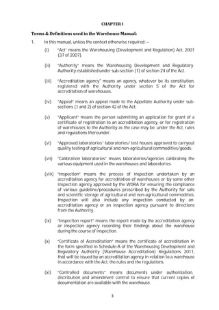 3
CHAPTER I
Terms & Definitions used in the Warehouse Manual:
1. In this manual, unless the context otherwise required: –
(i) “Act” means the Warehousing (Development and Regulation) Act, 2007
(37 of 2007).
(ii) “Authority” means the Warehousing Development and Regulatory
Authority established under sub-section (1) of section 24 of the Act.
(iii) “Accreditation agency" means an agency, whatever be its constitution,
registered with the Authority under section 5 of the Act for
accreditation of warehouses.
(iv) “Appeal” means an appeal made to the Appellate Authority under sub-
sections (1 and 2) of section 42 of the Act;
(v) “Applicant” means the person submitting an application for grant of a
certificate of registration to an accreditation agency, or for registration
of warehouses to the Authority as the case may be, under the Act, rules
and regulations thereunder.
(vi) “Approved laboratories” laboratories/ test houses approved to carryout
quality testing of agricultural and non-agricultural commodities/goods.
(vii) “Calibration laboratories” means laboratories/agencies calibrating the
various equipment used in the warehouses and laboratories.
(viii) “Inspection” means the process of inspection undertaken by an
accreditation agency for accreditation of warehouses or by some other
inspection agency approved by the WDRA for ensuring the compliance
of various guideline/procedures prescribed by the Authority for safe
and scientific storage of agricultural and non-agricultural commodities.
Inspection will also include any inspection conducted by an
accreditation agency or an inspection agency pursuant to directions
from the Authority.
(ix) “Inspection report” means the report made by the accreditation agency
or inspection agency recording their findings about the warehouse
during the course of inspection.
(x) “Certificate of Accreditation” means the certificate of accreditation in
the form specified in Schedule-A of the Warehousing Development and
Regulatory Authority (Warehouse Accreditation) Regulations 2011,
that will be issued by an accreditation agency in relation to a warehouse
in accordance with the Act, the rules and the regulations.
(xi) “Controlled documents” means documents under authorization,
distribution and amendment control to ensure that current copies of
documentation are available with the warehouse.
 