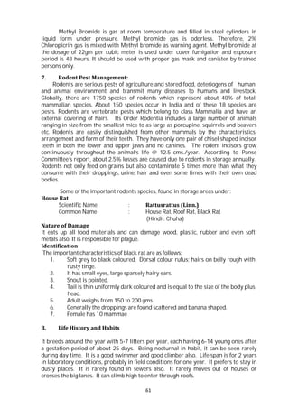 61
Methyl Bromide is gas at room temperature and filled in steel cylinders in
liquid form under pressure. Methyl bromide gas is odorless. Therefore, 2%
Chloropicrin gas is mixed with Methyl bromide as warning agent. Methyl bromide at
the dosage of 22gm per cubic meter is used under cover fumigation and exposure
period is 48 hours. It should be used with proper gas mask and canister by trained
persons only.
7. Rodent Pest Management:
Rodents are serious pests of agriculture and stored food, deteriogens of human
and animal environment and transmit many diseases to humans and livestock.
Globally, there are 1750 species of rodents which represent about 40% of total
mammalian species. About 150 species occur in India and of these 18 species are
pests. Rodents are vertebrate pests which belong to class Mammalia and have an
external covering of hairs. Its Order Rodentia includes a large number of animals
ranging in size from the smallest mice to as large as porcupine, squirrels and beavers
etc. Rodents are easily distinguished from other mammals by the characteristics
arrangement and form of their teeth. They have only one pair of chisel shaped incisor
teeth in both the lower and upper jaws and no canines. The rodent incisors grow
continuously throughout the animal’s life @ 12.5 cms./year. According to Panse
Committee’s report, about 2.5% losses are caused due to rodents in storage annually.
Rodents not only feed on grains but also contaminate 5 times more than what they
consume with their droppings, urine, hair and even some times with their own dead
bodies.
Some of the important rodents species, found in storage areas under:
House Rat
Scientific Name : Rattusrattus (Linn.)
Common Name : House Rat, Roof Rat, Black Rat
(Hindi : Chuha)
Nature of Damage
It eats up all food materials and can damage wood, plastic, rubber and even soft
metals also. It is responsible for plague.
Identification
The important characteristics of black rat are as follows:
1. Soft grey to black coloured. Dorsal colour rufus; hairs on belly rough with
rusty tinge.
2. It has small eyes, large sparsely hairy ears.
3. Snout is pointed.
4. Tail is thin uniformly dark coloured and is equal to the size of the body plus
head.
5. Adult weighs from 150 to 200 gms.
6. Generally the droppings are found scattered and banana shaped.
7. Female has 10 mammae
8. Life History and Habits
It breeds around the year with 5-7 litters per year, each having 6-14 young ones after
a gestation period of about 25 days. Being nocturnal in habit, it can be seen rarely
during day time. It is a good swimmer and good climber also. Life span is for 2 years
in laboratory conditions, probably in field conditions for one year. It prefers to stay in
dusty places. It is rarely found in sewers also. It rarely moves out of houses or
crosses the big lanes. It can climb high to enter through roofs.
 