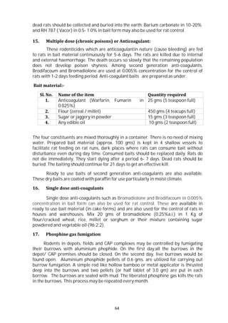 64
dead rats should be collected and buried into the earth. Barium carbonate in 10-20%
and RH 787 ( Vacor) in 0.5- 1.0% in bait form may also be used for rat control.
15. Multiple dose (chronic poisons) or Anticoagulant:
These rodenticides which are anticoagulantin nature (cause bleeding) are fed
to rats in bait material continuously for 5-6 days. The rats are killed due to internal
and external haemorrhage. The death occurs so slowly that the remaining population
does not develop poison shyness. Among second generation anti-coagulants,
Brodifacoum and Bromadiolone are used at 0.005% concentration for the control of
rats with 1-2 days feeding period. Anti-coagulant baits are prepared as under:
Bait material:-
Sl. No. Name of the item Quantity required
1. Anticoagulant (Warfarin, Fumarin in
0.025%)
25 gms (5 teaspoon full)
2. Flour (cereal / millet) 450 gms (4 teacups full)
3. Sugar or jaggery in powder 15 gms (3 teaspoon full)
4. Any edible oil 10 gms (2 teaspoon full)
The four constituents are mixed thoroughly in a container. There is no need of mixing
water. Prepared bait material (approx. 100 gms) is kept in 4 shallow vessels to
facilitate rat feeding on rat runs, dark places where rats can consume bait without
disturbance even during day time. Consumed baits should be replaced daily. Rats do
not die immediately. They start dying after a period 6- 7 days. Dead rats should be
buried. The baiting should continue for 21 days to get an effective kill.
Ready to use baits of second generation anti-coagulants are also available.
These dry baits are coated with paraffin for use particularly in moist climate.
16. Single dose anti-coagulants
Single dose anti-coagulants such as Bromadiolone and Brodifacoum in 0.005%
concentration in bait form can also be used for rat control. These are available in
ready to use bait material (in cake forms) and are also used for the control of rats in
houses and warehouses. Mix 20 gms of bromadiolone (0.25%a.i.) in 1 Kg of
flour/cracked wheat, rice, millet or sorghum or their mixture containing sugar
powdered and vegetable oil (96:2:2).
17. Phosphine gas fumigation:
Rodents in depots, fields and CAP complexes may be controlled by fumigating
their burrows with aluminium phophide. On the first day,all the burrows in the
depot/ CAP premises should be closed. On the second day, live burrows would be
found open. Aluminium phosphide pellets of 0.6 gms. are utilized for carrying out
burrow fumigation. A simple rod like hollow bamboo or metal applicator is thrusted
deep into the burrows and two pellets (or half tablet of 3.0 gm) are put in each
borrow. The burrows are sealed with mud. The liberated phosphine gas kills the rats
in the burrows. This process may be repeated every month.
 