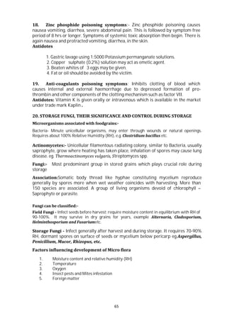 65
18. Zinc phosphide poisoning symptoms:- Zinc phosphide poisoning causes
nausea vomiting, diarrhea, severe abdominal pain. This is followed by symptom free
period of 8 hrs or longer. Symptoms of systemic toxic absorption then begin. There is
again nausea and protracted vomiting, diarrhea, in the skin.
Antidotes
1. Gastric lavage using 1:5000 Potassium permanganate solutions.
2. Copper sulphate (0.2%) solution may act as emetic agent.
3. Beaten whites of 3 eggs may be given.
4. Fat or oil should be avoided by the victim.
19. Anti-coagulants poisoning symptoms: Inhibits clotting of blood which
causes internal and external haemorrhage due to depressed formation of pro-
thrombin and other components of the clotting mechanism such as factor VII.
Antidotes: Vitamin K is given orally or intravenous which is available in the market
under trade mark Kaplin .
20. STORAGE FUNGI, THEIR SIGNIFICANCE AND CONTROL DURING STORAGE
Microorganisms associated with foodgrains:-
Bacteria- Minute unicellular organisms, may enter through wounds or natural openings.
Requires about 100% Relative Humidity (RH), e.g. Clostridium bacillus etc.
Actinomycetes:- Unicellular filamentous radiating colony, similar to Bacteria, usually
saprophyte, grow where heating has taken place, inhalation of spores may cause lung
disease. eg. Thermoactinomyces vulgaris, Streptomyces spp.
Fungi:- Most predominant group in stored grains which plays crucial role during
storage
Association:Somatic body thread like hyphae constituting mycelium reproduce
generally by spores more when wet weather coincides with harvesting. More than
150 species are associated. A group of living organisms devoid of chlorophyll –
Saprophyte or parasite.
Fungi can be classified:-
Field Fungi - Infect seeds before harvest; require moisture content in equilibrium with RH of
90-100%. It may survive in dry grains for years, example Alternaria, Cladosporium,
Helminthosporium and Fusariumetc.
Storage Fungi - Infect generally after harvest and during storage. It requires 70-90%
RH, dormant spores on surface of seeds or mycelium below pericarp eg.Aspergillus,
Penicillium, Mucor, Rhizopus, etc.
Factors influencing development of Micro flora
1. Moisture content and relative humidity (RH)
2. Temperature
3. Oxygen
4. Insect pests and Mites infestation
5. Foreign matter
 