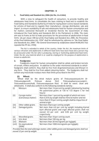 70
(i) Moisture Not more than 14 percent by weight (obtained by heating
the pulverized grains at 130 to 133 degree C for two
hours)
(ii) Foreign matter
(Extraneous matter)
Not more than 1 percent by weight of which not more
than 0.25% by weight shall be mineral matter and not
more than 0.10 per cent by weight shall be impurities of
animal origin.
(iii) Other edible grains Not more than 6 per cent by weight.
(iv) Damaged grains Not more than 6.0 per cent by weight including Karnal
bunt affected grains and ergot affected grains shall not
exceed 3.0 per cent and 0.05 per cent by weight,
respectively.
(v) Weevilled grains Not more than 10 per cent by count.
(vi) Uric Acid Not more than 100 mg. per kg.
(vii) Aflatoxin Not more than 30 micrograms per kg(ppb).
(viii) De-oxynivalenol
(DON)
Not more than 1000 micrograms per kg(ppb).
Provided that the total of foreign matter, other edible grains and damaged grains shall not
exceed 12 per cent by weight
CHAPTER – X
1. Food Safety and Standard Act, 2006 (Act No. 34 of 2006)
With a view to safeguard the health of consumers, to provide healthy and
wholesome food items, to consolidate the laws relating to food and to establish the
Food Safety and Standards Authority of India for laying down science based standards
for articles of food and to regulate their manufacture, storage distribution, sale and
import, to ensure availability of safe and wholesome food for human consumption and
for matters connected therewith or incidental thereto the Government of India
introduced the Food Safety and Standards Bill in the Parliament in 2006. The main
aim was to frame an Act to make provisions for the prevention of adulteration in food
items. (As per clause 100 (a) of the Food Safety and Standard Act, 2006, the Prevention
of the Food Adulteration Act, 1954” shall be substituted by reference to “the Food Safety
and Standards Act, 2006”. The Central Government by notification dated 04.08.2011 has
repealed the PF Act, 1954).
The Act is extended to whole of the country. Under the Act, the maximum limits of
various refraction and adulterants in different food items have been fixed and a person may
be prosecuted under the Act who is producing, storing or marketing adulterated food items.
Under the Act, any material which is or could be employed for the purpose of adulteration is
known as adulterant.
2. Foodgrains:
Foodgrains meant for human consumption shall be whole and broken kernels
of cereals, millets and pulses. In addition to the under mentioned standards to which
foodgrains shall conform, they shall be free from Argemonemexicana and Khesari in
any form. They shall be free from added colouring matter. The foodgrains shall not
contain any insecticide residues more than limits prescribed in the PFA.
(i) Wheat:
Wheat shall be the dried mature grains of TriticumaestiviumLinn Or
Triticumvulgarevill. Triticum durum Desf. Triticumsphaerococcumperc.
Triticumdicoccumschubl, Triticumcompactum Host. It shall be sweet, clean and
wholesome. It shall also conform to the following standards namely:-
 