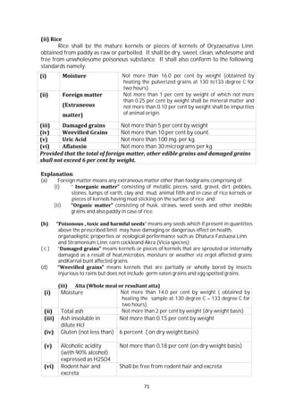 71
(i) Moisture Not more than 14.0 per cent by weight ( obtained by
heating the sample at 130 degree C – 133 degree C for
two hours).
(ii) Total ash Not more than 2 per cent by weight (dry weight basis)
(iii) Ash insoluble in
dilute Hcl
Not more than 0.15 per cent by weight
(iv) Gluten (not less than) 6 percent ( on dry weight basis)
(v) Alcoholic acidity
(with 90% alcohol)
expressed as H2SO4
Not more than 0.18 per cent (on dry weight basis)
(vi) Rodent hair and
excreta
Shall be free from rodent hair and excreta
(ii) Rice
Rice shall be the mature kernels or pieces of kernels of Oryzaesativa Linn.
obtained from paddy as raw or parboiled. It shall be dry, sweet, clean, wholesome and
free from unwholesome poisonous substance. It shall also conform to the following
standards namely:
(i) Moisture Not more than 16.0 per cent by weight (obtained by
heating the pulverized grains at 130 to133 degree C for
two hours).
(ii) Foreign matter
(Extraneous
matter)
Not more than 1 per cent by weight of which not more
than 0.25 per cent by weight shall be mineral matter and
not more than 0.10 per cent by weight shall be impurities
of animal origin.
(iii) Damaged grains Not more than 5 per cent by weight
(iv) Weevilled Grains Not more than 10 per cent by count.
(v) Uric Acid Not more than 100 mg. per kg.
(vi) Aflatoxin Not more than 30 micrograms per kg.
Provided that the total of foreign matter, other edible grains and damaged grains
shall not exceed 6 per cent by weight.
Explanation:
(a) Foreign matter means any extraneous matter other than foodgrains comprising of;
(i) “ Inorganic matter” consisting of metallic pieces, sand, gravel, dirt, pebbles,
stones, lumps of earth, clay and mud, animal filth and in case of rice kernels or
pieces of kernels having mud sticking on the surface of rice and;
(ii) “Organic matter” consisting of husk, straws, weed seeds and other inedible
grains and also paddy in case of rice;
(b) “Poisonous , toxic and harmful seeds” means any seeds which if present in quantities
above the prescribed limit may have damaging or dangerous effect on health,
organaoleptic properties or ecological performance such as Dhatura Fastuosa Linn
and Stramonium Linn, corn cockleand Akra (Vicia species);
( c ) “Damaged grains” means kernels or pieces of kernels that are sprouted or internally
damaged as a result of heat,microbes, moisture or weather viz ergot affected grains
andKarnal bunt affected grains.
(d) “Weevilled grains” means kernels that are partially or wholly bored by insects
injurious to rains but does not include germ eaten grains and egg spotted grains.
(iii) Atta (Whole meal or resultant atta)
 