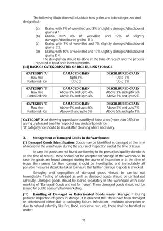 75
The following illustration will elucidate how grains are to be categorized and
designated:-
(a) Grains with 1% of weevilled and 3% of slightly damaged/discoloured
grains A 1.
(b) Grains with 4% of weevilled and 12% of slightly
damaged/discoloured grains B 3.
(c) Grains with 7% of weevilled and 7% slightly damaged/discoloured
grains C 2.
(d) Grains with 10% of weevilled and 17% slightly damaged/discoloured
grains D 4.
The designation should be done at the time of receipt and the process
repeated at least once in three months.
(iii) BASIS OF CATEGORISATION OF RICE DURING STORAGE
CATEGORY ‘A’
Raw rice
Parboiled rice
DAMAGED GRAIN
Upto 3%
Upto 3
DISCOLOURED GRAIN
Upto 3%
Upto 3%
CATEGORY ‘B’
Raw rice
Parboiled rice
DAMAGED GRAIN
Above 3% and upto 4%
Above 3% and upto 4%
DISCOLOURED GRAIN
Above 3% and upto 5%
Above 3% and upto5%
CATEGORY ‘C’
Raw rice
Parboiled rice
DAMAGED GRAIN
Above 4% and upto 5%
Above4% and upto 5%
DISCOLOURED GRAIN
Above 5% and upto7%
Above 5% and upto 7%
CATEGORY D Lot showing appreciable quantity of loose bran (more than 0.5%) or
giving unpleasant smell in respect of raw and parboiled rice.
‘D’ category rice should be issued after cleaning where necessary.
3. Management of Damaged Goods in the Warehouse:
(I) Damaged Goods Identification: Goods may be identified as damaged at the time
of receipt in the warehouse, during the course of inspection and at the time of issue.
In case the goods are not found conforming to the prescribed quality standards
at the time of receipt, these should not be accepted for storage in the warehouse. In
case the goods are found damaged during the course of inspection or at the time of
issue, the reasons for their damage should be investigated and immediately all
possible measures should be taken to ensure that further damage to goods is checked.
Salvaging and segregation of damaged goods should be carried out
immediately. Testing of salvaged as well as damaged goods should be carried out
carefully. Damaged goods should be stored separately in the warehouse with clear
marking of “Damaged Goods and not for Issue”. These damaged goods should not be
issued for public consumption/marketing.
(II) Handling of Damaged or Deteriorated Goods under Storage: If during
periodic inspection of goods in storage, it is observed that these have been damaged
or deteriorated either due to packaging failure, infestation , moisture absorption or
due to natural calamity like fire, flood, excessive rain, etc, these shall be handled as
under:
 