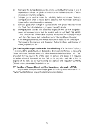 76
a) Segregate the damaged goods and determine possibility of salvaging. In case it
is possible to salvage, carryout the same under intimation to depositor/holder
of goods and insurance company.
b) Salvaged goods shall be tested for suitability before acceptance. Similarly,
damaged goods shall be tested before declaring non recoverable damaged.
Records of such testing shall be maintained.
c) Salvaged goods shall be kept in separate stacks with proper identification in
the “Stack Card” clearly indicating the parent stack(s) details.
d) Damaged goods shall be kept separately to prevent mix up with acceptable
goods. All damaged goods shall be stacked and marked “NOT FOR ISSUE”.
There shall also be identification of goods description and quantity on each
such stack. Warehouse shall maintain record of “Damaged Goods Records”.
e) If the damaged goods requires immediate disposal, dispose of the same as per
Warehousing Development and Regulatory Authority (Sales and Disposal of
Goods) Regulations, 2011.
(III) Handling of Damaged Goods at the time of Delivery: If at the time of delivery,
it is observed that goods have been damaged or deteriorated either due to packaging
failure, infestation, moisture absorption, these should be handled as above. In case
of partial delivery, review the entire stock for damage and decide if it requires
immediate disposal. Communicate this fact to the depositor and take action on
disposal of the same as per Warehousing Development and Regulatory Authority
(Sales and Disposal of Goods) Regulations, 2011.
(IV) Handling of Damaged Goods not lifted by customer after expiry of NWR.
The procedure for disposal of damaged goods not lifted by depositors/ holders of
NWRs should be followed as per Regulations mentioned above.
 