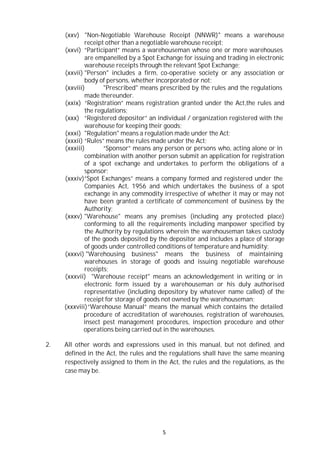 5
(xxv) "Non-Negotiable Warehouse Receipt (NNWR)" means a warehouse
receipt other than a negotiable warehouse receipt;
(xxvi) “Participant” means a warehouseman whose one or more warehouses
are empanelled by a Spot Exchange for issuing and trading in electronic
warehouse receipts through the relevant Spot Exchange;
(xxvii) "Person" includes a firm, co-operative society or any association or
body of persons, whether incorporated or not;
(xxviii) "Prescribed" means prescribed by the rules and the regulations
made thereunder.
(xxix) “Registration” means registration granted under the Act,the rules and
the regulations;
(xxx) “Registered depositor” an individual / organization registered with the
warehouse for keeping their goods;
(xxxi) "Regulation" means a regulation made under the Act;
(xxxii) “Rules” means the rules made under the Act;
(xxxiii) “Sponsor” means any person or persons who, acting alone or in
combination with another person submit an application for registration
of a spot exchange and undertakes to perform the obligations of a
sponsor;
(xxxiv)“Spot Exchanges” means a company formed and registered under the
Companies Act, 1956 and which undertakes the business of a spot
exchange in any commodity irrespective of whether it may or may not
have been granted a certificate of commencement of business by the
Authority;
(xxxv) "Warehouse" means any premises (including any protected place)
conforming to all the requirements including manpower specified by
the Authority by regulations wherein the warehouseman takes custody
of the goods deposited by the depositor and includes a place of storage
of goods under controlled conditions of temperature and humidity;
(xxxvi) "Warehousing business" means the business of maintaining
warehouses in storage of goods and issuing negotiable warehouse
receipts;
(xxxvii) "Warehouse receipt" means an acknowledgement in writing or in
electronic form issued by a warehouseman or his duly authorised
representative (including depository by whatever name called) of the
receipt for storage of goods not owned by the warehouseman;
(xxxviii)“Warehouse Manual” means the manual which contains the detailed
procedure of accreditation of warehouses, registration of warehouses,
insect pest management procedures, inspection procedure and other
operations being carried out in the warehouses.
2. All other words and expressions used in this manual, but not defined, and
defined in the Act, the rules and the regulations shall have the same meaning
respectively assigned to them in the Act, the rules and the regulations, as the
case may be.
 