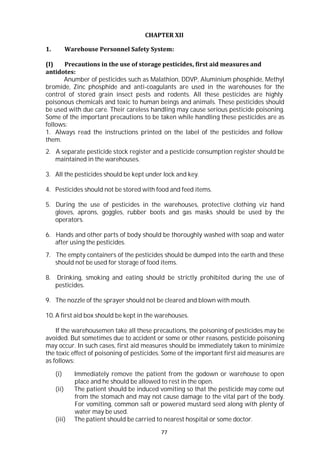 77
CHAPTER XII
1. Warehouse Personnel Safety System:
(I) Precautions in the use of storage pesticides, first aid measures and
antidotes:
Anumber of pesticides such as Malathion, DDVP, Aluminium phosphide, Methyl
bromide, Zinc phosphide and anti-coagulants are used in the warehouses for the
control of stored grain insect pests and rodents. All these pesticides are highly
poisonous chemicals and toxic to human beings and animals. These pesticides should
be used with due care. Their careless handling may cause serious pesticide poisoning.
Some of the important precautions to be taken while handling these pesticides are as
follows:
1. Always read the instructions printed on the label of the pesticides and follow
them.
2. A separate pesticide stock register and a pesticide consumption register should be
maintained in the warehouses.
3. All the pesticides should be kept under lock and key.
4. Pesticides should not be stored with food and feed items.
5. During the use of pesticides in the warehouses, protective clothing viz hand
gloves, aprons, goggles, rubber boots and gas masks should be used by the
operators.
6. Hands and other parts of body should be thoroughly washed with soap and water
after using the pesticides.
7. The empty containers of the pesticides should be dumped into the earth and these
should not be used for storage of food items.
8. Drinking, smoking and eating should be strictly prohibited during the use of
pesticides.
9. The nozzle of the sprayer should not be cleared and blown with mouth.
10. A first aid box should be kept in the warehouses.
If the warehousemen take all these precautions, the poisoning of pesticides may be
avoided. But sometimes due to accident or some or other reasons, pesticide poisoning
may occur. In such cases, first aid measures should be immediately taken to minimize
the toxic effect of poisoning of pesticides. Some of the important first aid measures are
as follows:
(i) Immediately remove the patient from the godown or warehouse to open
place and he should be allowed to rest in the open.
(ii) The patient should be induced vomiting so that the pesticide may come out
from the stomach and may not cause damage to the vital part of the body.
For vomiting, common salt or powered mustard seed along with plenty of
water may be used.
(iii) The patient should be carried to nearest hospital or some doctor.
 
