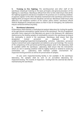 80
5. Training in Fire Fighting: The warehouseman and other staff of the
warehouse should get training on the basic principles and general procedure of fire
fighting in a warehouse. Warehouse official from time to time shall ensure that all the
fire fighting equipment and devices installed in the premises are in working condition.
A separate register to this effect should be maintained in the warehouse and mock fire
fighting drills at frequent intervals should be carried out. Warehouse shall ensure that
addresses and telephone numbers of fire station, police station, warehouse official
shall be displayed at conspicuous places so that in case of emergency, the authorities
may be contacted without any delay.
5. Warehouse Laboratory:
A Warehouse shall maintain a small physical analysis laboratory for testing the quality
of the agricultural commodities/ goods stored in the warehouse. The list of equipment
and other items required in the laboratory are given in the Annexure-III. Laboratory
shall preserve the healthy samples of commodities stored in the warehouse as long as
the commodity is stored in the warehouse. Warehouse shall ensure that only
designated trained personnel are deployed for the
weighment/sampling/inspection/testing/grading activities. Laboratory personnel
may be trained from some organization accredited to carry out trainings. The records
of the competency of the personnel performing analysis work in the laboratory shall
be available within the warehouse. Laboratory shall ensure that the instruments
which are not in working condition shall be legibly marked or isolated to avoid any
unintended use. Laboratory shall maintain suitable environment for
inspection/testing activities as well as for preservation of samples.
In case some inspection/testing facility is not available in the warehouse
laboratory, the samples shall be sent to an accredited laboratory for
inspection/testing. The records of inspection / testing from the external lab shall be
maintained by the warehouse.
 