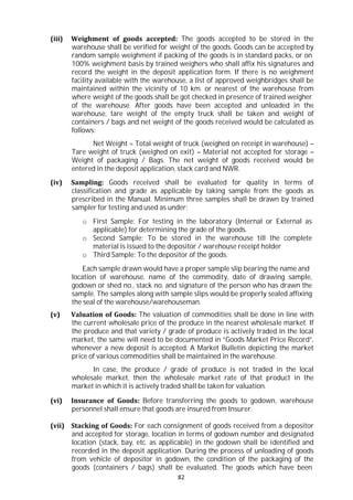 82
(iii) Weighment of goods accepted: The goods accepted to be stored in the
warehouse shall be verified for weight of the goods. Goods can be accepted by
random sample weighment if packing of the goods is in standard packs, or on
100% weighment basis by trained weighers who shall affix his signatures and
record the weight in the deposit application form. If there is no weighment
facility available with the warehouse, a list of approved weighbridges shall be
maintained within the vicinity of 10 km. or nearest of the warehouse from
where weight of the goods shall be got checked in presence of trained weigher
of the warehouse. After goods have been accepted and unloaded in the
warehouse, tare weight of the empty truck shall be taken and weight of
containers / bags and net weight of the goods received would be calculated as
follows:
Net Weight = Total weight of truck (weighed on receipt in warehouse) –
Tare weight of truck (weighed on exit) – Material not accepted for storage –
Weight of packaging / Bags. The net weight of goods received would be
entered in the deposit application, stack card and NWR.
(iv) Sampling: Goods received shall be evaluated for quality in terms of
classification and grade as applicable by taking sample from the goods as
prescribed in the Manual. Minimum three samples shall be drawn by trained
sampler for testing and used as under:
o First Sample: For testing in the laboratory (Internal or External as
applicable) for determining the grade of the goods.
o Second Sample: To be stored in the warehouse till the complete
material is issued to the depositor / warehouse receipt holder
o Third Sample: To the depositor of the goods.
Each sample drawn would have a proper sample slip bearing the name and
location of warehouse, name of the commodity, date of drawing sample,
godown or shed no., stack no. and signature of the person who has drawn the
sample. The samples along with sample slips would be properly sealed affixing
the seal of the warehouse/warehouseman.
(v) Valuation of Goods: The valuation of commodities shall be done in line with
the current wholesale price of the produce in the nearest wholesale market. If
the produce and that variety / grade of produce is actively traded in the local
market, the same will need to be documented in “Goods Market Price Record”,
whenever a new deposit is accepted. A Market Bulletin depicting the market
price of various commodities shall be maintained in the warehouse.
In case, the produce / grade of produce is not traded in the local
wholesale market, then the wholesale market rate of that product in the
market in which it is actively traded shall be taken for valuation.
(vi) Insurance of Goods: Before transferring the goods to godown, warehouse
personnel shall ensure that goods are insured from Insurer.
(vii) Stacking of Goods: For each consignment of goods received from a depositor
and accepted for storage, location in terms of godown number and designated
location (stack, bay, etc. as applicable) in the godown shall be identified and
recorded in the deposit application. During the process of unloading of goods
from vehicle of depositor in godown, the condition of the packaging of the
goods (containers / bags) shall be evaluated. The goods which have been
 