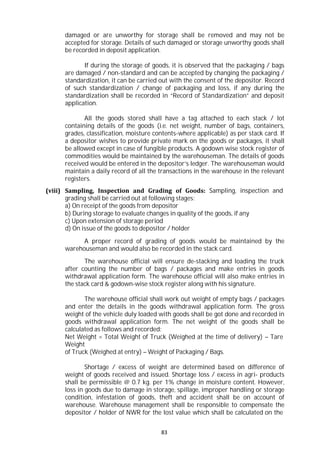 83
damaged or are unworthy for storage shall be removed and may not be
accepted for storage. Details of such damaged or storage unworthy goods shall
be recorded in deposit application.
If during the storage of goods, it is observed that the packaging / bags
are damaged / non-standard and can be accepted by changing the packaging /
standardization, it can be carried out with the consent of the depositor. Record
of such standardization / change of packaging and loss, if any during the
standardization shall be recorded in “Record of Standardization” and deposit
application.
All the goods stored shall have a tag attached to each stack / lot
containing details of the goods (i.e. net weight, number of bags, containers,
grades, classification, moisture contents-where applicable) as per stack card. If
a depositor wishes to provide private mark on the goods or packages, it shall
be allowed except in case of fungible products. A godown wise stock register of
commodities would be maintained by the warehouseman. The details of goods
received would be entered in the depositor’s ledger. The warehouseman would
maintain a daily record of all the transactions in the warehouse in the relevant
registers.
(viii) Sampling, Inspection and Grading of Goods: Sampling, inspection and
grading shall be carried out at following stages:
a) On receipt of the goods from depositor
b) During storage to evaluate changes in quality of the goods, if any
c) Upon extension of storage period
d) On issue of the goods to depositor / holder
A proper record of grading of goods would be maintained by the
warehouseman and would also be recorded in the stack card.
The warehouse official will ensure de-stacking and loading the truck
after counting the number of bags / packages and make entries in goods
withdrawal application form. The warehouse official will also make entries in
the stack card & godown-wise stock register along with his signature.
The warehouse official shall work out weight of empty bags / packages
and enter the details in the goods withdrawal application form. The gross
weight of the vehicle duly loaded with goods shall be got done and recorded in
goods withdrawal application form. The net weight of the goods shall be
calculated as follows and recorded:
Net Weight = Total Weight of Truck (Weighed at the time of delivery) – Tare
Weight
of Truck (Weighed at entry) – Weight of Packaging / Bags.
Shortage / excess of weight are determined based on difference of
weight of goods received and issued. Shortage loss / excess in agri- products
shall be permissible @ 0.7 kg. per 1% change in moisture content. However,
loss in goods due to damage in storage, spillage, improper handling or storage
condition, infestation of goods, theft and accident shall be on account of
warehouse. Warehouse management shall be responsible to compensate the
depositor / holder of NWR for the lost value which shall be calculated on the
 
